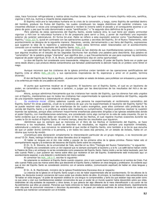 casa, hace funcionar refrigeradores y realiza otras muchas tareas. De igual manera, el mismo Espíritu reGn.era, santifica,
vigoriza y Hch.iva, ilumina e imparte dones especiales.
El Espíritu reGn.era la naturaleza humana en la crisis de la conversión, y luego, como Espíritu de santidad dentro
del hombre, produce los frutos del Espíritu, los cuales constituyen los rasgos distintivos del carácter cristiano. Los
creyentes efectúan a veces una consagración especial y reciben la victoria sobre el pecado y el consiguiente ascenso a un
plano de gozo y paz que ha sido denominado a veces "santificación," o "la segunda obra definitiva de la gracia."
Pero además de estas operaciones del Espíritu Santo, existe todavía otra, la cual tiene por objeto primordial
vigorizar y Hch.ivar la naturaleza humana a fin de prepararla para servir a Dios, y poner de manifiesto una expresión
exterior de carácter sobrenatural. En forma Gn.eral, Pablo se refiere a esta expresión exterior como "manifestación del
Espíritu," (1Co_12:7), quizá en contraste con las operaciones quietas y secretas del Espíritu. En el Nuevo Testamento, este
acontecimiento se designa de la siguiente manera: Descenso, venida, derramamiento y ser lleno del Espíritu, expresiones
que sugieren la idea de lo repentino y sobrenatural. Todos estos términos están relacionados con el acontecimiento
conocido con el nombre de bautismo del Espíritu Santo. Hch._1:5.
La operación del Espíritu descrita por estos términos es tan distinta de sus manifestaciones serenas y corrientes,
que algunos eruditos en el estudio de las Sagradas Escrituras han acuñado una palabra para describirla. Esa palabra es
"carismático" de la palabra griega "charisma" que significa don, y que frecuentemente se usa para expresar Ap.estimiento
especial de poder espiritual. El Dr. A. B. Bruce, erudito presbiteriano dijo en cierta oportunidad:
La obra del Espíritu fué considerada como trascendente, milagrosa y carismática. El poder del Espíritu Santo era un poder que
venía desde afuera y que producía efectos extraordinarios que llamaban poderosamente la atención hasta de un profano como Simón el
mago.
Aunque reconoce que los cristianos de la iglesia primitiva creían también en las operaciones santificadoras del
Espíritu (cita al efecto Hch._16:14), y sus operaciones inspiradoras de fe, esperanza y amor en el pueblo, termina
diciendo:
El don del Espíritu Santo llegó a significar... el poder para hablar en estado de éxtasis, para profetizar con entusiasmo y para sanar
a los enfermos por medio de una palabra de oración.
El punto que queremos recalcar es el siguiente: El bautismo con el Espíritu Santo, el cual es un bautismo de
poder, es carismático en lo que respecta a carácter, a juzgar por las descripciones de los resultados del Hch.o de ser
impartido.
Ahora, aunque admitimos francamente que los cristianos han nacido del Espíritu, que los obreros han sido ungidos
con el Espíritu, mantenemos que no todos los cristianos han experimentado la operación carismática del Espíritu, seguida
de una expresión repentina y sobrenatural en otras lenguas.
c. Su evidencia inicial. ¿Cómo sabemos cuando una persona ha experimentado el recibimiento carismático del
Espíritu Santo? En otras palabras, ¿Cuál es la evidencia de que uno ha experimentado el bautismo del Espíritu Santo? No
se puede resolver esta cuestión por las enseñanzas de los cuatro evangelios, pues ellos contienen sólo profecías de la
venida del Espíritu Santo y la profecía se aclara sólo mediante su cumplimiento. Tampoco podremos resolver la cuestión
leyendo las epístolas, porque ellas contienen mayormente enseñanzas pastorales dirigidas a las iglesias establecidas donde
el poder Espíritu, con manifestaciones exteriores, era considerado como algo normal en la vida de cada creyente. Es por lo
tanto evidente que el asunto debe ser resuelto por el libro de los Hechos, el cual registra muchas ocasiones durante las
cuales la Gn.te recibió el Espíritu Santo. Al mismo tiempo, describe los resultados que siguieron.
Admitimos que no siempre que se menciona en el libro de los Hechos el recibimiento del Espíritu, se hace
referencia a los resultados. Pero cuando se describen los resultados, se registra siempre una expresión inmediata,
sobrenatural y exterior, que convence no solamente al que recibe el Espíritu Santo, sino también a la Gn.te que escucha
de que un poder divino controla a la persona, y en todos los casos esa persona, en un estado de éxtasis, habla en un
idioma que nunca Ap.rendió.
¿Constituye esta declaración simplemente la interpretación particular de un grupo religioso, o es reconocida por
otros? El Dr. Rees, teólogo británico de ideas liberales dice al respecto:
El hablar en lenguas era el don más visible y popular de los primeros años de la iglesia primitiva. Parece haber sido el
acompañamiento regular y la evidencia del descenso del Espíritu Santo sobre los creyentes.
El Dr. G. B. Stevens, de la universidad de Yale, escribe en su libro "Teología del Nuevo Testamento," lo siguiente:
El Espíritu era considerado como un don especial que no siempre acompañó al bautismo y a la fe. Los saMr.itanos habían creído
la Palabra de Dios y sin embargo no se les consideraba como posesores del Espíritu Santo. Había creído y se les había bautizado, pero fué
sólo cuando Pedro y Juan pusieron las manos sobre ellos que recibieron el don del Espíritu. Evidentemente está involucrado aquí un
acontecimiento especial, o una dotación o recibimiento del mismo carácter.
Al comentar los Hch._19:1-7, escribe lo siguiente:
No solamente no recibieron el Espíritu Santo cuando creyeron, sino ni aún cuando fueron bautizados en el nombre de Cristo. Fué
sólo cuando Pablo puso las manos sobre ellos que descendió el Espíritu Santo y hablaron en otras lenguas y profetizaron. Es evidente aquí
que el don del Espíritu Santo es considerado sinónimo con el carisma extático, (comunicación espiritual) de hablar en otras lenguas y
profetizar.
El Dr. A. B. MacDonald, ministro de la iglesia Presbiteriana Escocesa dice al respecto:
La creencia de la iglesia en el Espíritu Santo surgió a raíz de haber experimentado ella tal acontecimiento. En los albores de la
iglesia, los discípulos tuvieron conciencia del nuevo poder que obraba dentro de ellos. Al principio, la manifestación más extraordinaria era
"el hablar en otras lenguas," el poder de expresión extática en una lengua no comprensibles; y tanto los que estaban bajo ese poder como
os que veían y oían sus manifestaciones estaban convencidos de que un poder de un mundo superior había descendido sobre sus vidas,
dotándoles de cAp.acidades de expresión y otros dones, lo que parecía ser algo diferente de la mera intensificación o eLv.ación de los
Ap.estimientos que ellos ya poseían. Personas que hasta entonces no había demostrado poseer nada de extraordinario, repentinamente
eran cAp.aces de pronunciar oraciones o discursos Ap.asionados, o de pasar por estados sublimes de ánimo, durante los cuales era
evidente que mantenían conversación con el Invisible.
93
 