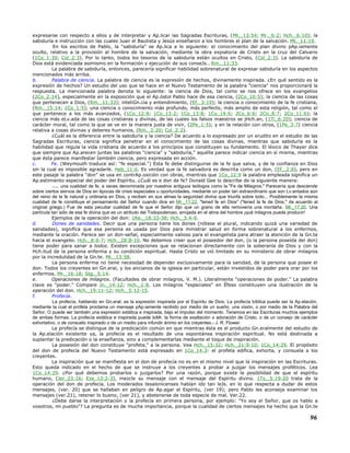 expresarse con respecto a ellos y de interpretar y Ap.licar las Sagradas Escrituras, (Mt._13:54; Mr._6:2; Hch._6:10); la
sabiduría e instrucción con las cuales Juan el Bautista y Jesús enseñaron a los hombres el plan de la salvación. Mt._11:19.
En los escritos de Pablo, la "sabiduría" se Ap.lica a lo siguiente: el conocimiento del plan divino pAp.iamente
oculto, relativo a la provisión al hombre de la salvación, mediante la obra expiatoria de Cristo en la cruz del Calvario
(1Co_1:30; Col_2:3). Por lo tanto, todos los tesoros de la sabiduría están ocultos en Cristo, (Col_2:3). La sabiduría de
Dios está evidenciada asimismo en la formación y ejecución de sus conseJs.. Rm._11:33.
La palabra de sabiduría, entonces, parecería significar habilidad sobrenatural de expresar sabiduría en los aspectos
mencionados más arriba.
b. Palabra de ciencia. La palabra de ciencia es la expresión de hechos, divinamente inspirada. ¿En qué sentido es la
expresión de hechos? Un estudio del uso que se hace en el Nuevo Testamento de la palabra "ciencia" nos proporcionará la
respuesta. La mencionada palabra denota lo siguiente: la ciencia de Dios, tal como se nos ofrece en los evangelios
(2Co_2:14), especialmente en la exposición que el Ap.óstol Pablo hace de esa ciencia, (2Co_10:5); la ciencia de las cosas
que pertenecen a Dios, (Rm._11:33); inteliGn.cia y entendimiento, (Ef._3:19); la ciencia o conocimiento de la fe cristiana,
(Rm._15:14; 1Co_1:5); una ciencia o conocimiento más profundo, más perfecto, más amplio de esta religión, tal como el
que pertenece a los más avanzados, (1Co_12:8; 1Co_13:2; 1Co_13:8; 1Co_14:6; 2Co_6:6; 2Co_8:7; 2Co_11:6); la
ciencia más eLv.ada de las cosas cristianas y divinas, de las cuales los falsos maestros se jHch.an, (1Ti_6:20); ciencia de
carácter moral, tal como la que se ve en la manera justa de vivir, (2Pe_1:5); y en la relación con otros, (1Pe_3:7) ciencia
relativa a cosas divinas y deberes humanos, (Rm._2:20; Col_2:3).
¿Cuál es la diferencia entre la sabiduría y la ciencia? De acuerdo a lo expresado por un erudito en el estudio de las
Sagradas Escrituras, ciencia significa penetrar en el conocimiento de las cosas divinas, mientras que sabiduría es la
habilidad que regula la vida cristiana de acuerdo a los principios que constituyen su fundamento. El léxico de Thayer dice
que siempre que Ap.arecen juntas las palabras "ciencia" y "sabiduría," aquélla parece indicar ciencia en sí misma, mientras
que ésta parece manifestar también ciencia, pero expresada en acción.
c. Fe. (Weymouth traduce así: "fe especial.") Esta fe debe distinguirse de la fe que salva, y de la confianza en Dios
sin la cual es imposible agradarle. Heb_11:6. Es verdad que la fe salvadora es descrita como un don, (Ef._2:8), pero en
este pasaje la palabra "don" se usa en contrAp.osición con obras, mientras que 1Co_12:9 la palabra empleada significa un
Ap.estimiento especial del poder del Espíritu. ¿Cuál es e don de fe? Donald Gee lo describe de la siguiente manera:
.... una cualidad de fe, a veces denominada por nuestros antiguos teólogos como la "Fe de Milagros." Parecería que desciende
sobre ciertos siervos de Dios en épocas de crisis especiales u oportunidades, mediante un poder tan extraordinario que son Lv.antados aún
del reino de la fe natural y ordinaria en Dios, y reciben en sus almas la seguridad divina que triunfa sobre todo... Posiblemente la misma
cualidad de fe constituye el pensamiento del Señor cuando dice en Mr._11:22, "tened fe en Dios" ("tened la fe de Dios," de acuerdo al
original griego.) Fue de esta peculiar cualidad de fe que el Señor dijo que un grano de ella removería una montaña. Mt._17:20. Una
partícula tan sólo de esa fe divina que es un atributo del Todopoderoso, arrojada en el alma del hombre ¡qué milagros puede producir!
Ejemplos de la operación del don: 1Re._18:33-38; Hch._3:4-9.
d. Dones de sanidades. Decir que una persona tiene los dones (nótese el plural, indicando quizá una variedad de
sanidades), significa que esa persona es usada por Dios para ministrar salud en forma sobrenatural a los enfermos,
mediante la oración. Parece ser un don-señal, especialmente valioso para el evangelista para atraer la atención de la Gn.te
hacia el evangelio. Hch._8:6-7; Hch._28:8-10. No debemos creer que el poseedor del don, (o la persona poseída del don)
tiene poder para sanar a todos. Existen excepciones que se relacionan directamente con la soberanía de Dios y con la
Hch.itud de la persona enferma y su condición espiritual. Hasta Cristo se vió limitado en su ministerio de obrar milagros
por la incredulidad de la Gn.te. Mt._13:58.
La persona enferma no tiene necesidad de depender exclusivamente para la sanidad, de la persona que posee el
don. Todos los creyentes en Gn.eral, y los ancianos de la iglesia en particular, están investidos de poder para orar por los
enfermos. Mr._16:18; Stg._5:14.
e. Operaciones de milagros. (Facultades de obrar milagros, V. M.). Literalmente "operaciones de poder." La palabra
clave es "poder." Compare Jn._14:12; Hch._1:8. Los milagros "especiales" en Éfeso constituyen una ilustración de la
operación del don. Hch._19:11-12; Hch._5:12-15.
f. Profecía.
La profecía, hablando en Gn.eral, es la expresión inspirada por el Espíritu de Dios. La profecía bíblica puede ser la Ap.elación,
mediante la cual el profeta proclama un mensaje pAp.iamente recibido por medio de un sueño, una visión, o por medio de la Palabra del
Señor. O puede ser también una expresión extática e inspirada, bajo el impulso del momento. Tenemos en las Escrituras muchos ejemplos
de ambas formas. La profecía extática e inspirada puede toMr. la forma de exaltación o adoración de Cristo, o de un consejo de carácter
exhortativo, o de consuelo inspirado o de un medio para infundir ánimo en los creyentes.- J. R. Flower.
La profecía se distingue de la predicación común en que mientras ésta es el producto Gn.eralmente del estudio de
la Ap.elación existente ya, la profecía es el resultado de una espontánea inspiración espiritual. No está destinada a
suplantar la predicación o la enseñanza, sino a complementarlas mediante el toque de inspiración.
La posesión del don constituye "profeta," a la persona. Vea Hch._15:32; Hch._21:9-10; 1Co_14:29. El propósito
del don de profecía del Nuevo Testamento está expresado en 1Co_14:3: el profeta edifica, exhorta, y consuela a los
creyentes.
La inspiración que se manifiesta en el don de profecía no es en el mismo nivel que la inspiración en las Escrituras.
Esto queda indicado en el hecho de que se instruye a los creyentes a probar a juzgar los mensajes proféticos. Lea
1Co_14:29. ¿Por qué debemos probarlos o juzgarlos? Por una razón, porque existe la posibilidad de que el espíritu
humano, (Jer_23:16; Eze_13:2-3), mezcle su mensaje con el mensaje del Espíritu divino. 1Ts._5:19-20 trata de la
operación del don de profecía. Los moderados tesalonicenses habían ido tan leJs. en lo que respecta a dudar de estos
mensajes, (ver. 20) que se hallaban en peligro de Ap.agar el Espíritu, (ver 19); pero Pablo les aconseja examinar los
mensajes (ver.21), retener lo bueno, (ver 21), y abstenerse de toda especie de mal. Ver.22.
¿Debe darse la interpretación o la profecía en primera persona, por ejemplo: "Yo soy el Señor, que os hablo a
vosotros, mi pueblo"? La pregunta es de mucha importancia, porque la cualidad de ciertos mensajes ha hecho que la Gn.te
96
 