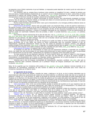 se pregunte si era el Señor realmente el que así hablaba. La respuesta puede depender de nuestro punto de vista sobre el
modo de la inspiración.
¿Es mecánica, esto es, emplea Dios al portavoz como nosotros un megáfono? Es decir, ¿adopta la persona una
Hch.itud pasiva, transformándose simplemente en un vocero? ¿O es el método dinámico? es decir, ¿aviva Dios en forma
sobrenatural el espíritu del hombre (nótese: "Mi espíritu ora," 1Co_14:14), cAp.acitando a la persona para hablar el
mensaje divino en términos más allá de la esfera natural de las facultades mentales?
Si Dios inspira de acuerdo al método mencionado en primer término, será naturalmente empleada la primera
persona. Pero de acuerdo al segundo método, el mensaje sería dado en la tercera persona, por ejemplo: "El Señor desea
que su pueblo Lv.ante los oJs. y sea consolado."
Muchos experimentados obreros del Señor creen que la interpretación y los mensajes proféticos debieran darse en
la tercera persona. Vea Lc_1:67-69.
g. Discernimiento de espíritus. Hemos visto que puede existir una inspiración falsa, la obra de espíritus seductores o
del espíritu humano. ¿Cómo puede la Gn.te notar la diferencia? Por el don de discernimiento de espíritus, que cAp.acita al
poseedor para determinar si el profeta habla o no por el Espíritu de Dios. El don cAp.acita al poseedor de ver, a través de
todas las manifestaciones exteriores, y conocer la verdadera naturaleza de una inspiración. El don de discernimiento de
espíritus puede ser examinado mediante otras dos pruebas, a saber: la prueba doctrinal, (1Jn._4:1-6); y la práctica,
(Mt._7:15-23).
Para obtener algunas ilustraciones de la obra de este don, vea Jn._1:47-50; Jn._3:1-3; Jn._2:25; 2Re._5:20-26;
Hch._5:3; Hch._8:23; Hch._16:16-18. Estas referencias indican que el don cAp.acita a uno para discernir el carácter
espiritual de una persona. Se debe distinguir este don de la facultad natural que permite penetrar en la naturaleza
humana, y sobre todo, de un espíritu de crítica.
h. Lenguas. "Géneros de lenguas." El don de lenguas es el poder de hablar en forma sobrenatural en un idioma
Stg.ás Ap.rendido por el que habla. Ese idioma es hecho comprensible para los creyentes mediante el don de
interpretación, igualmente sobrenatural. Parece que hay dos clases de mensajes en lenguas: primera, una alabanza
extática dirigida a Dios solamente, (1Co_14:2), y segunda, un mensaje definido para la iglesia. 1Co_14:5. Se debe hacer
una distinción entre lenguas como señal y lenguas como don. Aquéllas son para todos, (Hch._2:4), éstas no. 1Co_12:30.
i. Interpretación de lenguas. Al respecto, dijo el señor Donald Gee:
El propósito de este don de interpretación es hacer que las expresiones extáticas e inspiradas por el Espíritu
Santo, las cuales han sido pronunciadas en una lengua desconocida para la vasta mayoría presente, sean comprendidas
por el entendimiento Gn.eral de todos, repitiéndolas con claridad en el lenguaje común del pueblo reunido.
Se trata puramente de una operación espiritual. El mismo Espíritu Santo que inspira el hablar en otras lenguas,
por lo cual las palabras expresadas fluyen del espíritu más bien que del intelecto, es cAp.az de inspirar también la
interpretación. La interpretación, por lo tanto, es inspirada, extática, espontánea. Así no está concebida en la mente, así
tampoco la interpretación emana del intelecto humano, sino de su espíritu.
Notemos que el don de lenguas, acompañado de interpretación, equivale a profecía. 1Co_14:5. ¿Por qué no
debemos entonces estar contentos solamente con la profecía? Porque las lenguas constituyen una "señal" para los
incrédulos. 1Co_14:22.
Nota. Se ha sugerido que los ministerios eNm.erados en Rm._12:6-8 y 1Co_12:28, debieran incluirse también en la
clasificación de carismáticos, ampliando de esta manera la esfera de los dones espirituales para incluir todos los
ministerios inspirados por el Espíritu Santo.
3. La regulación de los dones.
El rayo que derriba los árboles, incendia las casas y destruye a la Gn.te, es de la misma naturaleza que la
electricidad que opera tan suavemente por medio de una central eléctrica. La diferencia reside más bien en un asunto de
gobierno o manejo. En 1ª de Corintios 12, Pablo ha Ap.elado los enormes recursos espirituales de poder disponibles para
la iglesia; en el cAp.ítulo 13 el Ap.óstol exhibe los medios de gobierno por los cuales este poder será regulado, a fin de que
edifique más bien que destruya a la iglesia. La instrucción era necesaria, pues la lectura de este cAp.ítulo nos Ap.elará que
en algunas reuniones reinaba el desorden debido a la falta de conocimiento de las manifestaciones espirituales. El cAp.ítulo
14 da a conocer los siguientes principios para una regulación de tal naturaleza:
a. Valor proporcional. Vers. 5:19. Los corintios habían perdido el sentido del equilibrio en lo que respecta al don de
lenguas, sin duda debido a su naturaleza espectacular, pero Pablo les recuerda que la interpretación y la profecía son
necesarias para que el pueblo tenga un conocimiento inteliGn.te de lo que se ha dicho.
b. Edificación. El propósito de los dones es la edificación de la iglesia, alentando a todos los creyentes y convirtiendo
a los que no son salvos. Pero, dice Pablo, si un extraño entra en la iglesia y no oye otra cosa que lenguas sin
interpretación, llegará a la conclusión, y con razón, que la Gn.te está demente. Versos 12 y 13.
c. Sabiduría. Ver. 20. "Hermanos, no seáis niños en el sentido." En otras palabras, "usad vuestro sentido común."
d. Imperio sobre sí mismo. Ver. 32. Algunos corintios podían formular la siguiente protesta: "No podemos
permanecer callados. Si el Espíritu de Dios desciende sobre nosotros, tenemos que hablar." Pablo, por su parte, les
responde: "Y los espíritus de los que profetizaren, sujétense a los profetas." En otras palabras, el que posee el don de
lenguas puede gobernar su expresión y hablar a Dios solamente, cuando tal gobierno del don es aconsejable.
e. Orden. Ver. 40. "Empero hágase todo decentemente y con orden." El Espíritu Santo, el gran Diseñador de todo lo
bello del Universo, no inspirará ciertamente aquello que es desordenado o que provoca reproche. Cuando el Espíritu Santo
comienza a operar con poder, la Gn.te experimentará un despertar y se conmoverá, y aquellos que han Ap.rendido a
rendirse al Espíritu, no deberán crear escenas poco edificantes.
f. Ap.titud para Ap.render. Uno puede deducir de los versículos 36 y 37 que algunos de los corintios se habían
ofendido a raíz de las críticas de algunos de sus diriGn.tes.
97
 