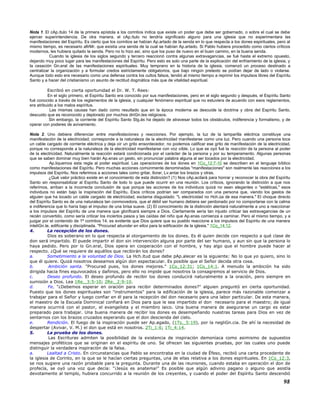 Nota 1. El cAp.ítulo 14 de la primera epístola a los corintios indica que existe un poder que debe ser gobernado, o sobre el cual se debe
ejercer superintendencia. De otra manera, el cAp.ítulo no tendría significado alguno para una iglesia que no experimentara las
manifestaciones del Espíritu. Es cierto que los corintios se habían Ap.artado de la senda en lo que respecta a los dones espirituales, pero al
mismo tiempo, es necesario afirMr. que existía una senda de la cual se habían Ap.artado. Si Pablo hubiera procedido como ciertos críticos
modernos, les hubiera quitado la senda. Pero no lo hizo así, sino que los puso de nuevo en el buen camino, en la buena senda.
Cuando la iglesia de los siglos segundo y tercero reaccionó contra algunas extravagancias, se fué hasta el extremo opuesto,
dejando muy poco lugar para las manifestaciones del Espíritu. Pero esto es solo una parte de la explicación del enfriamiento de la iglesia, y
la cesación Gn.eral de las manifestaciones espirituales. Muy temprano en la historia de la iglesia, comenzó un proceso destinado a
centralizar la organización y a formular credos estrictamente obligatorios, que bajo ningún pretexto se podían dejar de lado o violarse.
Aunque todo esto era necesario como una defensa contra los cultos falsos, tendió al mismo tiempo a reprimir los impulsos libres del Espíritu
Santo y a hacer del cristianismo un asunto de rectitud dogmática más que de vitalidad espiritual.
Escribió en cierta oportunidad el Dr. W. T. Rees:
En el siglo primero, el Espíritu Santo era conocido por sus manifestaciones, pero en el siglo segundo y después, el Espíritu Santo
fué conocido a través de los reglamentos de la iglesia, y cualquier fenómeno espiritual que no estuviera de acuerdo con esos reglamentos,
era atribuido a los malos espíritus.
Las mismas causas han dado como resultado que en la época moderna se descuide la doctrina y obra del Espíritu Santo,
descuido que es reconocido y deplorado por muchos diriGn.tes religiosos.
Sin embargo, la corriente del Espíritu Santo Stg.ás ha dejado de atravesar todos los obstáculos, indiferencia y formalismo, y de
operar con poderes de avivamiento.
Nota 2. Uno debiera diferenciar entre manifestaciones y reacciones. Por ejemplo, la luz de la lamparilla eléctrica constituye una
manifestación de la electricidad; corresponde a la naturaleza de la electricidad manifestarse como una luz. Pero cuando una persona toca
un cable cargado de corriente eléctrica y deja oír un grito ensordecedor, no podemos calificar ese grito de manifestación de la electricidad,
porque no corresponde a la naturaleza de la electricidad manifestarse con voz oíble. Lo que se oyó fué la reacción de la persona al poder
de la electricidad. Naturalmente la reacción estará condicionada por el carácter de la persona y por su temperamento. Algunas personas
que se saben dominar muy bien harán Ap.enas un gesto, sin pronunciar palabra alguna al ser tocados por la electricidad.
Ap.liquemos esta regla al poder espiritual. Las operaciones de los dones en 1Co_12:7-10 se describen en el lenguaje bíblico
como manifestaciones del Espíritu. Pero muchas acciones comúnmente denominadas "manifestaciones" son realmente las reacciones a los
impulsos del Espíritu. Nos referimos a acciones tales como gritar, llorar, Lv.antar los brazos y otras.
¿Qué valor práctico existe en el conocimiento de esta distinción? (1) Nos cAp.acitará para honrar y reconocer la obra del Espíritu
Santo sin responsabilizar al Espíritu Santo de todo lo que puede ocurrir en una reunión. Los críticos, ignorando la distinción a que nos
referimos, arriban a la incorrecta conclusión de que porque las acciones de los individuos quizá no sean elegantes o "estéticas," esos
individuos no están bajo la inspiración del Espíritu. Esos críticos podrían ser comparados con una persona que, viendo los gestos de
alguien que ha tocado un cable cargado de electricidad, exclama disgustado: "L electricidad no Hch.úa de esa manera." El choque directo
del Espíritu Santo es de una naturaleza tan conmovedora, que el débil ser humano debiera ser perdonado por no comportarse con la calma
e indiferencia que lo haría bajo el impulso de una brisa suave. (2) El conocimiento de la distinción alentará naturalmente a uno a reaccionar
a los impulsos del Espíritu de una manera que glorificará siempre a Dios. Ciertamente sería tan injusto criticar las extravagancias de un
recién convertido, como sería criticar los inciertos pasos y las caídas del niño que Ap.enas comienza a caminar. Pero al mismo tiempo, y a
juzgar por el contenido de 1ª corintios 14, es evidente que Dios quiere que su pueblo reaccione a los impulsos del Espíritu de una manera
inteliGn.te, edificante y disciplinada. "Procurad abundar en ellos para la edificación de la iglesia." 1Co_14:12.
4. La recepción de los dones.
Dios es soberano en lo que respecta al otorgamiento de los dones. Es él quien decide con respecto a qué clase de
don será impartido. El puede impartir el don sin intervención alguna por parte del ser humano, y aun sin que la persona lo
haya pedido. Pero por lo Gn.eral, Dios opera en cooperación con el hombre, y hay algo que el hombre puede hacer al
respecto. ¿Qué se requiere de aquéllos que recibirán los dones?
a. Sometimiento a la voluntad de Dios. La Hch.itud que debe pAp.alecer es la siguiente: No lo que yo quiero, sino lo
que él quiere. Quizá nosotros deseamos algún don espectacular. Es posible que el Señor decida otra cosa.
b. Ambición santa. "Procurad pues, los dones mejores." 1Co_12:31; 1Co_14:1. A menudo la ambición ha sido
dirigida hacia fines equivocados y dañinos, pero ello no impide que nosotros la consagremos al servicio de Dios.
c. Deseo profundo. El deseo profundo de recibir los dones conducirá naturalmente a la oración, pero siempre en
sumisión a Dios. Lea 1Re._3:5-10; 2Re._2:9-10.
d. Fe. "¿Debemos esperar en oración para recibir determinados dones?" alguien preguntó en cierta oportunidad.
Puesto que los dones espirituales son "instrumentos" para la edificación de la iglesia, parece más razonable comenzar a
trabajar para el Señor y luego confiar en él para la recepción del don necesario para una labor particular. De esta manera,
el maestro de la Escuela Dominical confiará en Dios para que le sea impartido el don necesario para el maestro; de igual
manera ocurrirá con el pastor, el evangelista y el miembro laico. Una buena manera de asegurarse un cargo es estar
preparado para trabajar. Una buena manera de recibir los dones es desempeñando nuestras tareas para Dios en vez de
sentarnos con los brazos cruzados esperando que el don descienda del cielo.
e. Rendición. El fuego de la inspiración puede ser Ap.agado, (1Ts._5:19), por la negliGn.cia. De ahí la necesidad de
despertar (Avivar, V. M.) el don que está en nosotros. 2Ti_1:6; 1Ti_4:14.
5. La prueba de los dones.
Las Escrituras admiten la posibilidad de la existencia de inspiración demoníaca como asimismo de supuestos
mensajes proféticos que se originan en el espíritu de uno. Se ofrecen las siguientes pruebas, por las cuales uno puede
distinguir la verdadera inspiración de la falsa.
a. Lealtad a Cristo. En circunstancias que Pablo se encontraba en la ciudad de Éfeso, recibió una carta procedente de
la iglesia de Corinto, en la que se le hacían ciertas preguntas, una de ellas relativa a los dones espirituales. En 1Co_12:3,
se nos sugiere una razón probable para la pregunta. Durante una de las reuniones, cuando estaba en operación el don de
profecía, se oyó una voz que decía: "¡Jesús es anatema!" Es posible que algún adivino pagano o alguno que asistía
devotamente al templo, hubiera concurrido a la reunión de los creyentes, y cuando el poder del Espíritu Santo descendió
98
 