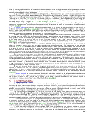 sobre los cristianos, estos paganos se rindieron al gobierno demoníaco y al escuchar de labios de los creyentes la confesión
de "¡Jesús es Señor!" reaccionaron con el grito opositor de ¡"Jesús es anatema!" Casos similares se han producido en las
misiones modernas de la China y otros países.
El Ap.óstol Pablo explica inmediatamente a los perpleJs. y afligidos corintios que existen dos clases de inspiración,
una divina y la otra demoníaca, y explica asimismo la diferencia. Les recuerda los impulsos y éxtasis demoníacos que
habían experimentado o presenciado en algunos templos idólatras y señala al mismo tiempo que esta inspiración conduce
a la adoración de ídolos. Lea 1Co_10:20. Por otro lado, el Espíritu de Dios inspira a la Gn.te a confesar al Señor Jesús. "Por
tanto os hago saber, que nadie que hable por Espíritu de Dios, llama anatema a Jesús; y nadie puede llaMr. a Jesús Señor,
sino por el Espíritu Santo." Compare Ap._19:10; Mt._16:16-17; 1Jn._4:1-2.
Naturalmente ello significa que una persona no pueda repetir como un loro que Jesús es el Señor. El significado es
que ninguno puede expresar la convicción profunda del corazón de la deidad de Jesús sin la iluminación del Espíritu Santo.
Compare Rm._10:9.
b. La prueba práctica. Los corintios eran personas espirituales en el sentido de que desplegaban un gran interés en
los dones espirituales, (1Co_12:1; 1Co_14:12): Pero aunque se glorificaban en el poder energético - que vigoriza y
Hch.iva - parecía que les faltaba el poder santificador. En efecto, fomentaban divisiones; la iglesia toleraba un caso de
execrable inmoralidad; un hermano demandaba a otro ante las autoridades; algunos estaban volviéndose a las prácticas
paganas y otros habían participado de la Santa Cena en estado de ebriedad.
Podemos estar seguro que el Ap.óstol no juzgó a esos convertidos demasiado severamente, recordando el abismo
de iniquidad del cual habían sido recientemente rescatados y las tentaciones que les rodeaban. Pero al mismo tiempo
creyó oportuno recalcar la verdad de que, sin restar la importancia que tenían los dones espirituales, el carácter cristiano y
la vida justa debían ser el objetivo supremo de sus esfuerzos. Después de aniMr.les a procurar los mejores dones.
(1Co_12:31), el Ap.óstol añade: "Mas aun yo os muestro un camino más excelente." Luego sigue su sublime discurso
sobre el amor divino, diadema del carácter.
Pero aquí mismo debemos hacer una cuidadosa distinción entre las cosas que difieren. Los que se oponen al
hablar en lenguas - quienes dicho sea de paso, adoptan una Hch.itud contraria a las enseñanzas de las Sagradas
Escrituras, (1Co_14:39) - afirman que la Gn.te haría mejor en buscar el amor que es el don supremo. Esas personas están
en un error. El amor no es un don sino un fruto del Espíritu. El fruto del Espíritu es el desarrollo progresivo de la vida
cristiana implantada en la reGn.eración, mientras que los dones pueden ser otorgados repentinamente en cualquier
creyente lleno del Espíritu Santo, en cualquier época de la vida de ese creyente. El fruto del Espíritu está relacionado con
el poder santificador del Espíritu Santo, mientras que los dones involucran su poder energético.
Sin embargo, no se cometerá error alguno al insistir respecto de la supremacía del carácter cristiano. Aunque
parezca extraño, constituye un hecho demostrado que algunas personas imperfectas en lo que a santidad respecta pueden
exhibir manifestaciones de los dones. Pero debemos reflexionar sobre lo siguiente: (1) El bautismo en el Espíritu Santo no
hace a una persona inmediatamente perfecta. El Ap.estimiento de poder es una cosa. La madurez en las gracias cristianas
es otra. Tanto el nuevo nacimiento como el bautismo con el Espíritu Santo son dones de la gracia de Dios y Ap.elan su
gracia hacia nosotros. (2) La operación del don no tiene poder santificador. Balaam hizo uso del don de profecía, cuando
en la profundidad de su corazón deseaba traicionar al pueblo de Dios por dinero. (3) Pablo nos habla con toda claridad de
que es posible poseer los dones sin poseer amor.
El que una persona ejercite los dones sin poseer amor, puede tener serias repercusiones en la vida de esa
persona. En primer lugar, será una verdadera piedra de tropiezo para aquellos que conocen su verdadero carácter; en
segundo lugar, los dones no le serán de provecho alguno. Ni las manifestaciones espirituales, por grandes que sean, ni el
celo en el ministerio, ni los resultados halagüeños del ministerio podrán compensar la falta de santidad personal.
Heb_12:14.
c. La prueba doctrinal. El Espíritu Santo ha venido para operar en la esfera de la verdad que se relaciona con la
deidad de Cristo y su obra expiatoria. No se puede pensar ni por un momento que el Espíritu Santo vaya a contradecir lo
que ha sido Ap.elado ya por Cristo a sus Ap.óstoles. Por lo tanto, cualquier profeta que, por ejemplo, negara la
encarnación de Cristo, no puede hacerlo por el Espíritu de Dios. 1Jn._4:2-3.
VI. EL ESPIRITU EN LA IGLESIA
1. El advenimiento del Espíritu.
El Salvador vivió antes de su encarnación y continuó viviendo después de su ascensión. Pero durante ese período
intermedio, el Señor realizó lo que podemos denominar su misión "temporal" para cuyo cumplimiento vino a este mundo,
y después de haberla cumplido, retornó a su Padre. De igual manera el Espíritu Santo vino al mundo en una época
señalada para una misión definida y dejará este mundo cuando su misión haya sido cumplida. El Espíritu Santo vino al
mundo no solamente para el propósito señalado, sino también por un tiempo señalado.
Hay tres períodos principales en las Escrituras, referentes al plan divino, y los cuales corresponden a las tres
personas de la Trinidad. El Antiguo Testamento es el período que corresponde al Padre; el ministerio terrenal de Cristo es
el período que corresponde al Hijo y la época comprendida entre la ascensión de Cristo y su segunda venida constituye el
período que corresponde al Espíritu Santo. El ministerio del Espíritu Santo continuará hasta la venida de Jesús, después de
lo cual comenzará otro período. El nombre carHch.erístico del Espíritu Santo durante ese período es Espíritu de Cristo.
La Trinidad completa coopera en la amplia manifestación de Dios durante los grandes períodos. Cada uno efectúa
un ministerio terrenal: el Padre desciende en el Monte Sinaí, el Hijo desciende en la encarnación y el Espíritu Santo
desciende en el día de Pentecostés. El Padre ensalza al Hijo desde el cielo, (Mt._3:17), el Hijo ensalza al Espíritu Santo,
(Ap._2:11) y el Espíritu Santo testifica del Hijo, (Jn._15:26). Así como Dios el Hijo cumple la obra de Dios el Padre para los
hombres, así también el Espíritu cumple la obra de Dios el Hijo para los hombres.
El Rvdo. Juan Owen, teólogo del siglo xvii, señala que a través de los siglos se han puesto a prueba las doctrinas
fundamentales con respecto a las tres personas de la Trinidad. Antes del advenimiento de Cristo predominaba la doctrina
fundamental con respecto a la unidad de Dios, Creador y Gobernador de todo. Después de la venida de Cristo, la cuestión
99
 