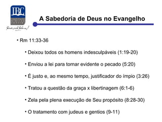 A Sabedoria de Deus no Evangelho 
• Rm 11:33-36 
• Deixou todos os homens indesculpáveis (1:19-20) 
• Enviou a lei para tornar evidente o pecado (5:20) 
• É justo e, ao mesmo tempo, justificador do ímpio (3:26) 
• Tratou a questão da graça x libertinagem (6:1-6) 
• Zela pela plena execução de Seu propósito (8:28-30) 
• O tratamento com judeus e gentios (9-11) 
 