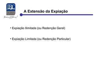A Extensão da Expiação 
• Expiação Ilimitada (ou Redenção Geral) 
• Expiação Limitada (ou Redenção Particular) 
 