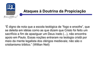 Ataques à Doutrina da Propiciação 
“É digno de nota que a escola teológica de “fogo e enxofre”, que 
se deleita em idéias como as que dizem que Cristo foi feito um 
sacrifício a fim de apaziguar um Deus irado (...), não encontra 
apoio em Paulo. Essas noções entraram na teologia cristã por 
meio da mente legalista dos clérigos medievais; não são o 
cristianismo bíblico.” (Willian Neil) 
 