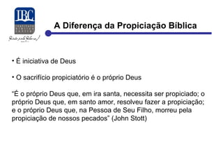 A Diferença da Propiciação Bíblica 
• É iniciativa de Deus 
• O sacrifício propiciatório é o próprio Deus 
“É o próprio Deus que, em ira santa, necessita ser propiciado; o 
próprio Deus que, em santo amor, resolveu fazer a propiciação; 
e o próprio Deus que, na Pessoa de Seu Filho, morreu pela 
propiciação de nossos pecados” (John Stott) 
 