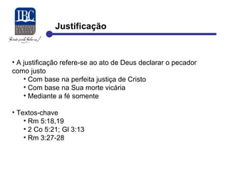 Justificação 
• A justificação refere-se ao ato de Deus declarar o pecador 
como justo 
• Com base na perfeita justiça de Cristo 
• Com base na Sua morte vicária 
• Mediante a fé somente 
• Textos-chave 
• Rm 5:18,19 
• 2 Co 5:21; Gl 3:13 
• Rm 3:27-28 
 