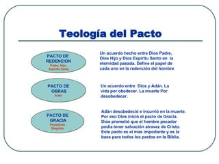 Teología del Pacto Un acuerdo hecho entre Dios Padre, Dios Hijo y Dios Espíritu Santo en  la eternidad pasada. Define el papel de cada uno en la redención del hombre . PACTO DE  REDENCION Padre, Hijo, Espíritu Santo PACTO DE OBRAS Adán PACTO DE GRACIA Pecadores Elegidos Un acuerdo entre  Dios y Adán. La vida por obedecer. La muerte Por desobedecer. Adán desobedeció e incurrió en la muerte. Por eso Dios inició el pacto de Gracia. Dios prometió que el hombre pecador podía tener salvación atravez de Cristo. Este pacto es el mas importante y es la  base para todos los pactos en la Biblia. 