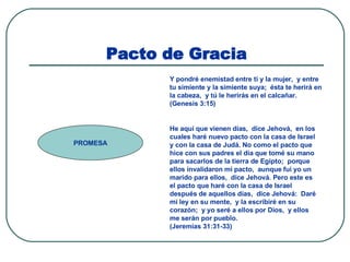 Pacto de Gracia PROMESA Y pondré enemistad entre ti y la mujer,  y entre tu simiente y la simiente suya;  ésta te herirá en la cabeza,  y tú le herirás en el calcañar.  (Genesis 3:15) He aquí que vienen días,  dice Jehová,  en los cuales haré nuevo pacto con la casa de Israel y con la casa de Judá. No como el pacto que hice con sus padres el día que tomé su mano para sacarlos de la tierra de Egipto;  porque ellos invalidaron mi pacto,  aunque fui yo un marido para ellos,  dice Jehová. Pero este es el pacto que haré con la casa de Israel después de aquellos días,  dice Jehová:  Daré mi ley en su mente,  y la escribiré en su corazón;  y yo seré a ellos por Dios,  y ellos me serán por pueblo.  (Jeremías 31:31-33) 