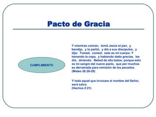 Pacto de Gracia CUMPLIMIENTO Y mientras comían,  tomó Jesús el pan,  y bendijo,  y lo partió,  y dió a sus discípulos,  y dijo:  Tomad,  comed;  esto es mi cuerpo. Y tomando la copa,  y habiendo dado gracias,  les dió,  diciendo:  Bebed de ella todos; porque esto es mi sangre del nuevo pacto,  que por muchos es derramada para remisión de los pecados.  (Mateo 26:26-28) Y todo aquel que invocare el nombre del Señor,  será salvo.  (Hechos 2:21) 