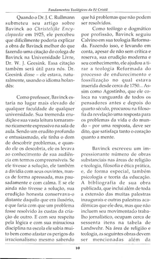 Fundamentos Teol6gicos da Fe Crista
Quando o Dr. J. C. Rullmann
submeteu seu artigo sobre
Bavinck ao Christelijke Ency-
clopaedie em 1925, ele percebeu
que dificilmente poderia explicar
a obra de Bavinck melhor do que
fazendo uma cita<;:ao do colega de
Bavinck na Universidade Livre,
Dr. W. J. Geesink. Essa cita<;:ao
tambem sera litil para n6s. Dr.
Geesink disse - ele estava, natu-
ralmente, usando o idioma holan-
des:
Como professor, Bavinck es-
taria no lugar mais elevado de
qualquer faculdade de qualquer
universidade. Sua tremenda eru-
di<;:ao e sua vasta leitura tornaram-
no ricamente expressivo na sala de
aula. Sendo urn erudito profundo
e entusiasmado, ele tinha o dom
de descobrir problemas, e quan-
do ele os descobria, ele os levava
ao conhecimento de sua audien-
cia em termos compreensiveis. Se
ele tivesse a solu<;:ao, ele tambem
a dividia com seus ouvintes, nun-
ca de forma apressada, mas pau-
sadamente e com calma. E se ele
ainda nao tivesse a solu<;:ao, sua
erudi<;:ao honesta conservava-o
distante daquilo que era ilus6rio,
e que faria com que urn problema
fosse resolvido as custas da cria-
<;:ao de outro. E com seu respeito
pela 16gica e com sua minuciosa
disciplina na escola ele sabia mui-
to bern como afastar os perigos do
irracionalismo mesmo sabendo
10
que ha problemas que nao podem
ser resolvidos.
Como te6logo e dogmatico
por profissao, Bavinck seguiu
Calvino em sua teologia Reforma-
da. Fazendo isso, e levando em
conta, apesar de nao sem critica e
reserva, sua erudi<;:ao moderna e
seu conhecimento, ele ajudou a ti-
rar a teologia Reformada do
processo de endurecimento e
fossiliza<;:ao no qual estava
inserida desde cerca de 1750... As-
sim como Agostinho, que ele co-
loca na vanguarda de todos os
pensadores antes e depois do
quarto seculo, procurou na filoso-
fia da revela<;:ao uma resposta para
os problemas da vida e do mun-
do - por uma resposta, deve ser
dito, que satisfa<;:a tanto o cora<;:ao
quanto a mente.
Bavinck escreveu urn im-
pressionante numero de obras
substanciais nas areas de religiao
e teologia, filosofia e etica pratica,
e, de forma especial, tambem
psicologia e teoria da educa<;:ao.
A bibliografia de sua obra
publicada, que inclui alem de toda
a extensao das muitas palestras
inaugurais e outras palestras aca-
demicas que ele deu, mas que nao
incluem seu movimentado traba-
lho jornalistico, ocupam cerca de
sessenta itens na tabela de
Landwehr. Na area de religiao e
teologia, as seguintes obras devem
ser mencionadas alem da
 
