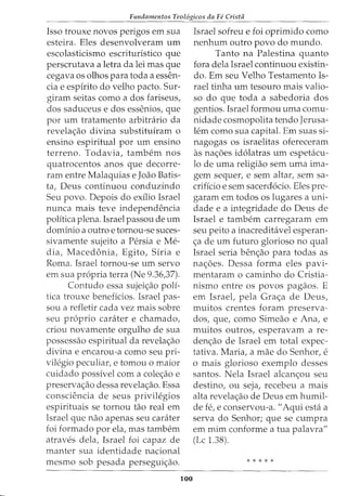 Fundamentos Teol6gicos da Fe Crista
Isso trouxe novos perigos em sua
esteira. Eles desenvolveram urn
escolasticismo escrituristico que
perscrutava a letra da lei mas que
cegava os olhos para toda a essen-
cia e espirito do velho pacto. Sur-
giram seitas como ados fariseus,
dos saduceus e dos essenios, que
por urn tratamento arbitrario da
revela<;ao divina substituiram o
ensino espiritual por urn ensino
terreno. Todavia, tambem nos
quatrocentos anos que decorre-
ram entre Malaquias e Joao Batis-
ta, Deus continuou conduzindo
Seu povo. Depois do exilio Israel
nunca mais teve independencia
politica plena. Israel passou de urn
dominio a outro e tornou-se suces-
sivamente sujeito a Persia e Me-
dia, Macedonia, Egito, Siria e
Roma. Israel tornou-se urn servo
em sua propria terra (Ne 9.36,37).
Contudo essa sujei<;ao poli-
tica trouxe beneficios. Israel pas-
sou a refletir cada vez mais sobre
seu proprio carater e chamado,
criou novamente orgulho de sua
possessao espiritual da revela<;ao
divina e encarou-a como seu pri-
vilegio peculiar, e tomou o maior
cuidado possivel com a cole<;ao e
preserva<;ao dessa revela<;ao. Essa
consciencia de seus privilegios
espirituais se tornou tao real em
Israel que nao apenas seu carater
foi formado por ela, mas tambem
atraves dela, Israel foi capaz de
manter sua identidade nacional
mesmo sob pesada persegui<;ao.
100
Israel sofreu e foi oprimido como
nenhum outro povo do mundo.
Tanto na Palestina quanto
fora dela Israel continuou existin-
do. Em seu Velho Testamento Is-
rael tinha urn tesouro mais valio-
so do que toda a sabedoria dos
gentios. Israel formou uma comu-
nidade cosmopolita tendo Jerusa-
lem como sua capital. Em suas si-
nagogas os israelitas ofereceram
as na<;oes idolatras urn espetacu-
lo de uma religiao sem uma ima-
gem sequer, e sem altar, sem sa-
crificio e sem sacerdocio. Eles pre-
garam em todos os lugares a uni-
dade e a integridade do Deus de
Israel e tambem carregaram em
seu peito a inacreditavel esperan-
<;a de urn futuro glorioso no qual
Israel seria ben<;ao para todas as
na<;oes. Dessa forma eles pavi-
mentaram o caminho do Cristia-
nismo entre os povos pagaos. E
em Israel, pela Gra<;a de Deus,
muitos crentes foram preserva-
dos, que, como Simeao e Ana, e
muitos outros, esperavam a re-
den<;ao de Israel em total expec-
tativa. Maria, a mae do Senhor, e
o mais glorioso exemplo desses
santos. Nela Israel alcan<;ou seu
destino, ou seja, recebeu a mais
alta revela<;ao de Deus em humil-
de fe, e conservou-a. "Aqui esta a
serva do Senhor; que se cumpra
em mim conforme a tua palavra"
(Lc 1.38).
* * * * *
 