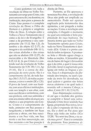 0 CoNTEUDO DA REVELA<;:Ao EsPECIAL
Como podemos ver, toda a
revela<;ao de Deus no Velho Tes-
tamento converge para Cristo, nao
para uma nova lei, ou doutrina, ou
institui<;ao, mas para a pessoa de
Cristo. Essa pessoa e a completa
revela<;ao de Deus; o Filho do
Homem e o proprio e unigenito
Filho de Deus. A rela<;ao entre o
Velho eo Novo Testamento nao e
como a da lei e do Evangelho. E
como a da promessa e seu cum-
primento (At 13.12; Rm 1.2), da
sombra e do objeto (Cl 2.17), da
imagem e da realidade (Hb 10.1),
das coisas abaladas e das coisas
que nao se abalam (Hb 12.27t da
escravidao e da liberdade (Rm
8.15; Gl 4). Ja que Cristo eo con-
teudo real da revela<;ao do Velho
Testamento (Jo 5.39; 1Pe 1.11; Ap
19.10), Ele e a coroa da dis-
pensa<;ao do novo pacto. Ele eo
cumprimento da lei, de toda Jus-
ti<;a (Mt 3.15; 5.17), de todas as pro-
messas, o sim eo amem (2Co 1.20).
0 povo de Israet com sua hist6-
ria, com seus oficios e institui<;iSes,
com seu templo e seu altar, com
seus sacrificios e cerimonias, com
sua profecia, com sua salm6dia e
com seu ensino sabio alcan<;ou seu
objetivo e seu prop6sito em Cris-
to. Cristo e o cumprimento de
tudo, primeiro em Sua pessoa e
surgimento, e tambem em Suas
palavras e obras, em Seu nasci-
mento e em Sua vida, em Sua
morte e em Sua ressurrei<;ao, em
Sua ascensao e em Sua posi<;ao a
101
direita de Deus.
Portanto, se Ele apareceu e
terminou Sua obra, a revela<;ao de
Deus nao pode ser ampliada ou
aumentada. Pode ser apenas
explicada pelo testemunho dos
ap6stolos, e ser pregada a todas
as na<;iSes. Como a revela<;ao esta
completa, e chegado o momento
no qual seu conteudo e feito pro-
priedade da ra<;a humana. Da
mesma forma que tudo no Velho
Testamento aponta para Cristo,
tudo no Novo Testamento e deri-
vado dEle. Cristo e o ponto cen-
tral de todas as epocas. A promes-
sa feita a Abraao agora chega a
todas as na<;iSes. A Jerusalem que
era de baixo da lugar aJerusalem
que e de cima, a qual e nossa mae
(Gl4.26). Israel e suplantado pela
Igreja em todas as linguas e po-
vos. Essa ea dispensa<;ao da ple-
nitude dos tempos, na qual a pa-
rede do meio foi derrubada, na
qual judeus e gentios sao feitos
novas criaturas e na qual tudo e
reunido sob a mesma Cabe<;a, a
saber, Cristo (Ef 1.10; 2.14)5).
Essa dispensa<;ao continua-
rei. ate que a medida dos gentios
se complete e Israel seja salvo.
Quando Cristo tiver reunido Sua
Igreja, preparado Sua noiva, leva-
do a cabo a expansao de Seu rei-
no, Ele o clara ao Pai para que
Deus seja tudo em todos (1Co
15.28). "Eu serei teu Deus, e tu se-
ras meu povo". Esse eo conteudo
da promessa. Essa promessa al-
 