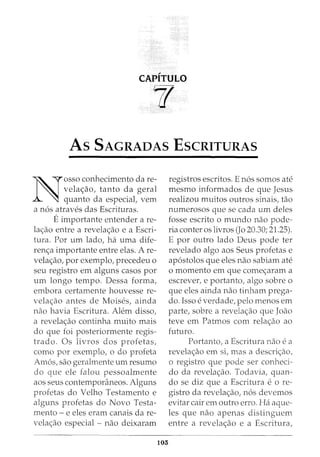 CAPITULO
If
As SAGRADAS EscRITURAS
N
osso conhecimento dare-
velac;:ao, tanto da geral
quanto da especial, vern
a n6s atraves das Escrituras.
Eimportante entender are-
lac;:ao entre a revelac;:ao e a Escri-
tura. Por urn lado, ha uma dife-
renc;:a importante entre elas. Are-
velac;:ao, por exemplo, precedeu o
seu registro em alguns casas por
urn longo tempo. Dessa forma,
embora certamente houvesse re-
velac;:ao antes de Moises, ainda
nao havia Escritura. Alem disso,
a revelac;:ao continha muito mais
do que foi posteriormente regis-
trado. Os livros dos profetas,
como por exemplo, o do profeta
Amos, sao geralmente urn resumo
do que ele falou pessoalmente
aos seus contemporaneos. Alguns
profetas do Velho Testamento e
alguns profetas do Novo Testa-
mento - e eles eram canais da re-
velac;:ao especial - nao deixaram
103
registros escritos. E n6s somas ate
mesmo informados de que Jesus
realizou muitos outros sinais, tao
numerosos que se cada urn deles
fosse escrito o mundo nao pode-
ria canter os livros (Jo 20.30; 21.25).
E por outro lado Deus pode ter
revelado algo aos Seus profetas e
ap6stolos que eles nao sabiam ate
o momenta em que comec;:aram a
escrever, e portanto, algo sabre o
que eles ainda nao tinham prega-
do. Isso everdade, pelo menos em
parte, sabre a revelac;:ao que Joao
teve em Patmos com relac;:ao ao
futuro.
Portanto, a Escritura nao ea
revelac;:ao em si, mas a descric;:ao,
o registro que pode ser conheci-
do da revelac;:ao. Todavia, quan-
do se diz que a Escritura eo re-
gistro da revelac;:ao, n6s devemos
evitar cair em outro erro. Ha aque-
les que nao apenas distinguem
entre a revelac;:ao e a Escritura,
 