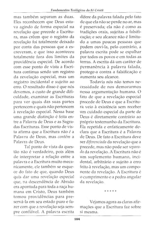 Fundamentos Teol6gicos da Fe Crista
mas tambem separam as duas.
Eles reconhecem que Deus esta-
va agindo de forma especial na
revela<;:ao que precede a Escritu-
ra, mas creem que o registro da
revela<;:ao foi totalmente deixado
por conta das pessoas que a es-
creveram, e que isso aconteceu
totalmente fora dos limites da
providencia especial. De acordo
com esse ponto de vista a Escri-
tura continua sendo urn registro
da revela<;:ao especial, mas urn
registro incidental e sujeito ao
erro. 0 resultado disso e que n6s
devemos, a custo de grande difi-
culdade, examinar as Escrituras
para ver quais das suas partes
pertencem e quais nao pertencem
a revela<;:ao especial. Nessa base
uma grande distin<;:ao e feita en-
tre a Palavra de Deus e as Sagra-
das Escrituras. Esse ponto de vis-
ta afirma que a Escritura nao ea
Palavra de Deus, mas contem a
Palavra de Deus.
Tal ponto de vista da ques-
tao nao e verdadeiro, pois alem
de interpretar a rela<;:ao entre a
palavra e a Escritura muito meca-
nicamente, ele tambem se esque-
ce do fato de que, quando Deus
quis dar uma revela<;:ao especial
que, na descendencia de Abraao
era apontada para toda a ra<;:a hu-
mana em Cristo, Deus tambern
tomou providencias para pre-
serva-la em seu estado puro e fa-
zer com que a revela<;:ao seja sem-
pre confiavel. A palavra escrita
104
difere da palavra falada pelo fato
de que ela nao se perde no ar, mas
e preservada; ela nao e como as
tradi<;:oes orais, sujeitas a falsifi-
ca<;:ao; e seu alcance nao e limita-
do a umas poucas pessoas que
podem ouvi-la, pelo contrario, a
palavra escrita pode se espalhar
por todos os povos e em todas as
terras. A escrita da urn carater de
permanencia a palavra falada,
protege-a contra a falsifica<;:ao e
aumenta seu alcance.
Todavia n6s nao temos ne-
cessidade de nos demorarmos
nessa argumenta<;:ao humana. 0
fato de que a revela<;:ao especial
procede de Deus e que a Escritu-
ra veio a existencia sem receber
um cuidado especial da parte de
Deus e diretamente contrario ao
proprio testemunho da Escritura.
Ela repetida e enfaticamente de-
clara que a Escritura e a Palavra
de Deus. De fato a Escritura deve
ser diferenciada da revela<;:ao que a
precede, mas nao pode ser seprmz-
drz da revela<;:ao. A Escritura nao e
urn suplemento humano, inci-
dental, arbitrario e sujeito a erro
feito arevela<;:ao, mas urn compo-
nente da revela<;:ao. A Escritura e
o cumprimento e a pedra angular
da revela<;:ao.
* * * * *
Vejamos agora as claras afir-
ma<;:oes que a Escritura faz sobre
Sl mesma.
 