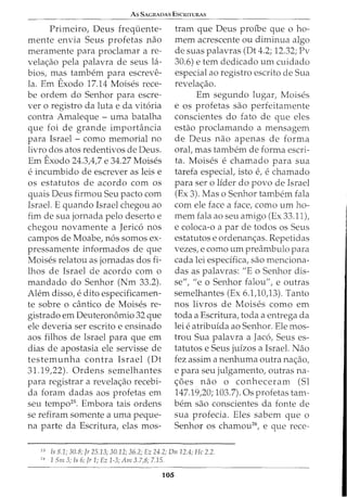 As SAGRADAS EsCRITURAs
Primeiro, Deus freqi.iente-
mente envia Seus profetas nao
meramente para proclamar a re-
velac;:ao pela palavra de seus 1<1-
bios, mas tambem para escreve-
la. Em Exodo 17.14 Moises rece-
be ordem do Senhor para escre-
ver o registro da luta e da vit6ria
contra Amaleque- uma batalha
que foi de grande importancia
para Israel - como memorial no
livro dos atos redentivos de Deus.
Em Exodo 24.3,4,7 e 34.27 Moises
e incumbido de escrever as leis e
os estatutos de acordo com os
quais Deus firmou Seu pacto com
Israel. E quando Israel chegou ao
fim de sua jornada pelo deserto e
chegou novamente a Jerico nos
campos de Moabe, n6s somos ex-
pressamente informados de que
Moises relatou as jornadas dos fi-
lhos de Israel de acordo com o
mandado do Senhor (Nm 33.2).
Alem disso, e dito especificamen-
te sobre o cantico de Moises re-
gistrado em Deuteronomio 32 que
ele deveria ser escrito e ensinado
aos filhos de Israel para que em
dias de apostasia ele servisse de
testemunha contra Israel (Dt
31.19,22). Ordens semelhantes
para registrar a revelac;:ao recebi-
da foram dadas aos profetas em
seu tempo25
• Embora tais ordens
se refiram somente a uma peque-
na parte da Escritura, elas mos-
tram que Deus profbe que o ho-
mem acrescente ou diminua algo
de suas palavras (Dt 4.2; 12.32; Pv
30.6) e tern dedicado urn cuidado
especial ao registro escrito de Sua
revelac;:ao.
Em segundo lugar, Moises
e os profetas sao perfeitamente
conscientes do fato de que eles
estao proclamando a mensagem
de Deus nao apenas de forma
oral, mas tambem de forma escri-
ta. Moises e chamado para sua
tarefa especial, isto e, echamado
para ser o Iider do povo de Israel
(Ex 3). Mas o Senhor tambem fala
com ele face a face, como urn ho-
mem fala ao seu amigo (Ex 33.11),
e coloca-o a par de todos os Seus
estatutos e ordenanc;:as. Repetidas
vezes, e como urn preambulo para
cada lei especifica, sao menciona-
das as palavras: "E o Senhor dis-
se", "eo Senhor falou", e outras
semelhantes (Ex 6.1,10,13). Tanto
nos livros de Moises como em
toda a Escritura, toda a entrega da
lei e atribuida ao Senhor. Ele mos-
trou Sua palavra a Jac6, Seus es-
tatutos e Seus juizos a Israel. Nao
fez assim a nenhuma outra nac;:ao,
e para seu julgamento, outras na-
c;:oes nao o conheceram (Sl
147.19,20; 103.7). Os profetas tam-
bern sao conscientes da fonte de
sua profecia. Eles sabem que o
Senhor os chamou26
, e que rece-
25
Is 8.1; 30.8; Jr 25.13; 30.12; 36.2; Ez 24.2; Dn 12.4; He 2.2.
26
1 Sm 3; ls 6; Jr 1; Ez 1-3; Am 3.7,8; 7.15.
105
 