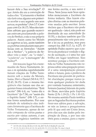 Fundamentos Teol6gicos da Fe Crista
beram dele a Sua revela<;ao27
• 0
que Amos diz era a convic<;ao de
todos eles: "Certarnente o Senhor
nao fara coisa algurna sern prirnei-
ro revelar o seu segredo aos seus
servos, os profetas" (Am 3.7. Corn-
pare com Gn 18.17). Mas eles tarn-
bern sabiarn que quando escrevi-
arn estavam proclamando a pala-
vra do Senhor, e nao a sua propria
palavra. Assirn como fez Moises
ao registrar as leis, assirn tarnbern
os profetas introduziarn suas pro-
fecias corn as formulas: "Assirn
diz o Senhor", "a palavra do Se-
nhor veio a rnirn", ou "a visao",
"a palavra", ou "a rnensagern" do
Senhor28
.
Ern terceiro lugar ha o teste-
rnunho do Novo Testamento. Je-
sus e os apostolos repetidarnente
faziam cita<;6es do Velho Testa-
mento sob o nome de Moises,
Isaias, Davie Daniel (Mt 8.4; 15.7;
22.43; 24.15). Corn a rnesrna fre-
quencia eles faziarn uso das se-
guintes frases introdutorias: "Esta
escrito" (Mt 4.4), ou "como diz a
Escritura" (Jo 7.38), ou "assirn diz
o Espfrito Santo" (Hb 3.7), e ou-
tras frases sernelhantes. Por esse
rnetodo de referenda eles indi-
carn claramente que a Escritura do
Velho Testamento, apesar de ter
sido cornposta de varias partes e
escrita por varios autores, e urn
conjunto organico tarnbern ern
sua forma escrita, e seu autor e
Deus. Nern Jesus nern Seus apos-
tolos rnencionarn a Escritura de
forma indireta. Eles fazern cita-
<;6es diretas corn as rnesrnas pala-
vras usadas pelo escritor. Jesus
declara que a Escritura nao pode
ser quebrada- isto e, nao pode ser
destituida de sua autoridade (Jo
10.35), e declara tarnbern que Ele
pessoalrnente nao veio para anu-
lar a lei ou os profetas, mas para
curnpri-los (Mt 5.17; Lc 6.27). 0
apostolo Pedro escreve que a pa-
lavra da profecia e verdade e dig-
na de aceita<;ao, e e urna luz que
brilha em lugar tenebroso. Isso
acontece porque a Escritura con-
tida no Velho Testamento nao re-
pousa sobre urna prega<;ao pesso-
al e uma interpretaao pessoal
sobre o futuro, pois a profecia da
Escritura nao provem de particu-
lar elucida<;ao; porque nunca ja-
rnais qualquer profecia foi dada
por vontade hurnana; entretanto,
homens [santos] falararn da parte
de Deus, rnovidos pelo Espirito
Santo (2 Pe 1.19-21; 1 Pe 1.10-12).
No rnesrno sentido Paulo testifica
que as Sagradas Escrituras podern
fazer-nos sabios para a salva<;ao,
se nos as lernos e pesquisarnos
pela fe que esta ern Cristo Jesus,
pois elas nos sao dadas pela ins-
pira<;ao de Deus, e por isso sao
uteis para o ensino, para a repre-
'
7
Is 5.9; 6.9; 22.14; 28.22; Jr 1.9; 3.6; 20.7-9;_Ez 3.16,26,27; Am 3.8.
28
Js 1.1; 2.1; 8.1; 13.1; Jr 1.2; 2.1; 4.11; Ez 1.1; 2.1; 3.1; D11 7.1; Am 1.3,6,9.
106
 