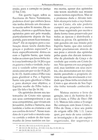 As SAGRADAS EscruTURAs
ensao, para a corre<;ao na justi<;a
(2 Tm 3.16).
Em quarto lugar, sobre as
Escrituras do Novo Testamento,
podemos dizer que embora Jesus
nao tenha deixado urn documen-
to escrito sobre Si mesmo, Ele es-
colheu, chamou e qualificou Seus
ap6stolos para sair pelo mundo,
particularmente depois de Sua
partida, para serem Suas testemu-
nhas29. Ele os equipou para a rea-
liza<;ao dessa tarefa dando-lhes
gra<;as e poderes especiais30
, e
mais especificamente dotou-os
com o Espirito Santo, que traria
todas as coisas que Jesus tinha fei-
to asua lembran<;a (Jo 14.26) e que
os guiaria a toda a verdade, inclu-
sive a verdade sobre coisas que
ainda estavam por vir (Jo 15.26,27;
Jo 16.13). Assim como o Filho veio
para glorificar o Pai, o Espirito
Santo veio para glorificar o Filho
e, para alcan<;ar esse objetivo, o
Espirito recebe do Filho tudo o
que Ele fala e faz (Jo 16.14).
Os ap6stolos deram seu tes-
temunho de Cristo nao apenas
aos seus contemporaneos e aos
seus compatriotas, que viviam em
Jerusalem, Judeia e Samaria, mas
tambem a todas as criaturas e ate
aos confins da terra31
. Nesse man-
dato de ir por todo o mundo esta-
va contida a ordem de dar teste-
munho de Jesus tambern em for-
29
Mt 10.1; Me 3.13; Le 6.13; 9.1; fa 6.70.
rna escrita, apesar dos ap6stolos
nao terem recebido sua missao
nesses termos especificos. Mas se
a promessa dada a Abraao tam-
bern alcan<;aria toda a ra<;a huma-
na em Cristo, ela nao poderia
cumprir seu prop6sito a menos
que fosse registrada por escrito e
desta forma fosse preservada por
todas as epocas e distribuida a
todos os povos. Os ap6stolos fo-
ram guiados em sua missao pelo
Espirito Santo, que eles natural-
mente proclamavam atraves de
sua pena e atraves das epistolas
pelas quais eles davam testemu-
nho da plenitude da Gra<;a e da
verdade que existia em Cristo Je-
sus. Nao apenas em sua prega<;ao
oral, mas tambem em seus escri-
tos, eles demonstravam ter clara-
mente percebido o prop6sito di-
vino de que eles revelassem aver-
dade que Deus tinha revelado em
Cristo e que atraves de Seu Espi-
rito tinha tornado conhecida a
eles.
Mateus escreve o livro da
gera<;ao, isto e, da hist6ria de Je-
sus Cristo, o Filho de Davi (Mt
1.1). Marcos fala como o Evange-
lho come<;ou com Jesus Cristo, o
Filho de Deus, e teve seu ponto
de origem nEle (Me 1.1). Lucas
quer, por meio de uma cuidado-
sa investiga<;ao e de urn registro
organizado, dar seguran<;a a
30
Mt 10.1,9; Me 16.15 ss.; At 2.43; 5.12; Rm15.19; Hb 2.4.
31
Mt 28.19; Me 16.15; At 1.8.
107
 