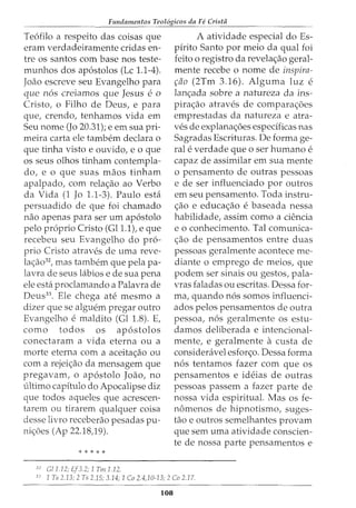 Fundamentos Teol6gicos da Fe Crista
Teofilo a respeito das coisas que
eram verdadeiramente cridas en-
tre os santos com base nos teste-
munhos dos apostolos (Lc 1.1-4).
Joao escreve seu Evangelho para
que nos creiamos que Jesus e0
Cristo, o Filho de Deus, e para
que, crendo, tenhamos vida em
Seu nome (Jo 20.31); e em sua pri-
meira carta ele tambem declara o
que tinha visto e ouvido, e o que
os seus olhos tinham contempla-
do, e o que suas maos tinham
apalpado, com rela<;ao ao Verbo
da Vida (1 Jo 1.1-3). Paulo esta
persuadido de que foi chamado
nao apenas para ser urn ap6stolo
pelo proprio Cristo (Gl1.1), e que
recebeu seu Evangelho do pro-
prio Cristo atraves de uma reve-
la<;ao32, mas tambem que pela pa-
lavra de seus labios e de sua pena
ele esta proclamando a Palavra de
Deus33
. Ele chega ate mesmo a
dizer que se alguem pregar outro
Evangelho e maldito (Gl 1.8). E,
como todos os apostolos
conectaram a vida eterna ou a
morte eterna com a aceita<;ao ou
com a rejei<;ao da mensagem que
pregavam, o apostolo Joao, no
ultimo capitulo do Apocalipse diz
que todos aqueles que acrescen-
tarem ou tirarem qualquer coisa
desse livro receberao pesadas pu-
ni<;6es (Ap 22.18,19).
* * * * *
32
Gil. 12; Ef3.2; 1 Till 1.12.
A atividade especial do Es-
pirito Santo por meio da qual foi
feito o registro da revela<;ao geral-
mente recebe o nome de inspira-
~fio (2Tm 3.16). Alguma luz e
lan<_;ada sobre a natureza da ins-
pira<;ao atraves de compara<;6es
emprestadas da natureza e atra-
ves de explana<;6es especificas nas
Sagradas Escrituras. De forma ge-
ral e verdade que 0 ser humano e
capaz de assimilar em sua mente
o pensamento de outras pessoas
e de ser influenciado por outros
em seu pensamento. Toda instru-
<;ao e educa<;ao e baseada nessa
habilidade, assim como a ciencia
eo conhecimento. Tal comunica-
<;ao de pensamentos entre duas
pessoas geralmente acontece me-
diante o emprego de meios, que
podem ser sinais ou gestos, pala-
vras faladas ou escritas. Dessa for-
ma, quando nos somos influenci-
ados pelos pensamentos de outra
pessoa, nos geralmente os estu-
damos deliberada e intencional-
mente, e geralmente a custa de
consideravel esfor<;o. Dessa forma
nos tentamos fazer com que os
pensamentos e ideias de outras
pessoas passem a fazer parte de
nossa vida espiritual. Mas os fe-
nomenos de hipnotismo, suges-
tao e outros semelhantes provam
que sem uma atividade conscien-
te de nossa parte pensamentos e
33
1 Ts 2.13; 2 Ts 2.15; 3.14; 1 Co 2.4,10-13; 2 Co 2.17.
108
 