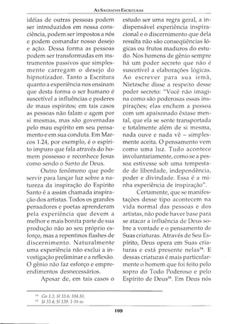 As SACRADAS EscruTURAs
ideias de outras pessoas podem
ser introduzidos em nossa cons-
ciencia, podem ser impostos a n6s
e podem comandar nosso desejo
e ac;:ao. Dessa forma as pessoas
podem ser transformadas em ins-
trumentos passivos que simples-
mente carregam o desejo do
hipnotizador. Tanto a Escritura
quanto a experiencia nos ensinam
que desta forma 0 ser humano e
suscetivel a influencias e poderes
de maus espiritos; em tais casos
as pessoas nao falam e agem por
si mesmas, mas sao governadas
pelo mau espirito em seu pensa-
mento e em sua conduta. Em Mar-
cos 1.24, por exemplo, e 0 espiri-
to impuro que fala atraves do ho-
mem possesso e reconhece Jesus
como sendo o Santo de Deus.
Outro fenomeno que pode
servir para lanc;:ar luz sobre ana-
tureza da inspirac;:ao do Espirito
Santo e a assim chamada inspira-
c;:ao dos artistas. Todos os grandes
pensadores e poetas aprenderam
pela experiencia que devem a
melhor e mais bonita parte de sua
produc;:ao nao ao seu proprio es-
forc;:o, mas a repentinos flashes de
discernimento. Naturalmente
uma experiencia nao exclui a in-
vestigac;:ao preliminar e a reflexao.
0 genio nao faz esforc;:o e empre-
endimentos desnecessarios.
Apesar de, em tais casos o
34
Gn 1.3; Sl 33.6; 104.30.
35
J6 33.4; 51139. 1-16 ss.
109
estudo ser uma regra geral, a in-
dispensavel experiencia inspira-
cional e o discernimento que dela
resulta nao sao conseqiiencias 16-
gicas ou frutos maduros do estu-
do. Nos homens de genio sempre
ha urn poder secreto que nao e
suscetivel a elaborac;:oes 16gicas.
Ao escrever para sua irma,
Nietzsche disse a respeito desse
poder secreto: "Voce nao imagi-
na como sao poderosas essas ins-
pirac;:oes; elas enchem a pessoa
com urn apaixonado extase men-
tal, que ela se sente transportada
e totalmente alem de si mesma,
nada ouve e nada ve - simples-
mente aceita. 0 pensamento vern
como uma luz. Tudo acontece
involuntariamente, como sea pes-
soa estivesse sob uma tempesta-
de de liberdade, independencia,
poder e divindade. Essa e a mi-
nha experiencia de inspirac;:ao".
Certamente, que se manifes-
tac;:oes desse tipo acontecem na
vida normal das pessoas e dos
artistas, nao pode haver base para
se atacar a influencia de Deus so-
bre a vontade e o pensamento de
Suas criaturas. Atraves de Seu Es-
pirito, Deus opera em Suas cria-
turas e esta presente nelas34
. E
dessas criaturas e mais particular-
mente o homem que foi feito pelo
sopro do Todo Poderoso e pelo
Espirito de Deus35
. Em Deus n6s
 
