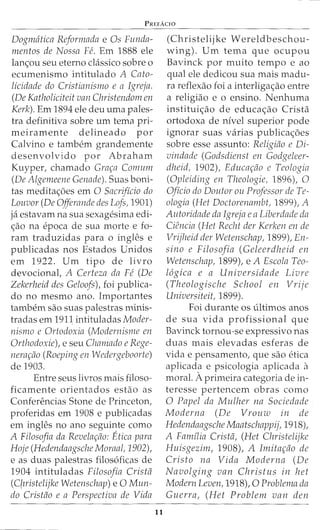 PREFAC!O
Dogmatica Reformada e Os Funda-
mentos de Nossa Fe. Em 1888 ele
lan<;ou seu eterno cLissico sobre o
ecumenismo intitulado A Cato-
licidade do Cristianismo e a Igreja.
(De Katholiciteit van Christendom en
Kerk). Em 1894 ele deu uma pales-
tra definitiva sobre urn tema pri-
meiramente delineado por
Calvino e tambem grandemente
desenvolvido por Abraham
Kuyper, chamado Grar;a Cormnn
(De Algenreene Genade). Suas boni-
tas meditac;:oes em 0 Sacrificio do
Louvor (De Offerande des Lofs, 1901)
ja estavam na sua sexagesima edi-
<;ao na epoca de sua morte e fo-
ram traduzidas para o ingles e
publicadas nos Estados Unidos
em 1922. Urn tipo de livro
devocional, A Certeza da Fe (De
Zekerheid des Geloofs), foi publica-
do no mesmo ano. Importantes
tambem sao suas palestras minis-
tradas em 1911 intituladas Moder-
nismo e Ortodoxia (Modernisme en
Orthodoxie), e seu Clzamado e Rege-
nerar;ao (Roeping en Wedergeboorte)
de 1903.
Entre seus livros mais filoso-
ficamente orientados estao as
Conferencias Stone de Princeton,
proferidas em 1908 e publicadas
em ingles no ano seguinte como
A Filosofia da Revelar;flo: Etica para
Hoje (Hedendaagsche Moraal, 1902),
e as duas palestras filos6ficas de
1904 intituladas Filosofia Cristtl
(C{nistelijke Wetenschap) e 0 Mun-
do Cristiio e a Perspectiva de Vida
11
(Christelijke Wereldbeschou-
wing). Urn tema que ocupou
Bavinck por muito tempo e ao
qual ele dedicou sua mais madu-
ra reflexao foi a interliga<;ao entre
a religiao e o ensino. Nenhuma
institui<;ao de educa<;ao Crista
ortodoxa de nivel superior pode
ignorar suas varias publica<;oes
sobre esse assunto: Religiflo e Di-
vindade (Godsdienst en Godgeleer-
dheid, 1902), Educar;flo e Teologia
(Opleiding en Theologie, 1896), 0
Oficio do Doutor ou Professor de Te-
ologia (Het Doctorenambt, 1899), A
Autoridade da Igreja eaLiberdade da
Ciencia (Het Recht der Kerken en de
Vrijheid der Wetenschap, 1899), En-
sino e Filosofia (Geleerdheid en
Wetenschap, 1899), e A Escola Teo-
l6gica e a Universidade Livre
(Theologische School en Vrije
Universiteit, 1899).
Foi durante OS ultimos anos
de sua vida profissional que
Bavinck tornou-se expressivo nas
duas mais elevadas esferas de
vida e pensamento, que sao etica
aplicada e psicologia aplicada a
moral. Aprimeira categoria de in-
teresse pertencem obras como
0 Papel da Mulher na Sociedade
Moderna (De Vrouw in de
Hedendaagsche Maatschappij, 1918),
A Familia Crista, (Het Christelijke
Huisgezim, 1908), A Irnitar;flo de
Cristo na Vida Moderna (De
Navolging van Christus in het
Modern Leven, 1918), 0 Problema da
Guerra, (Het Problem van den
 