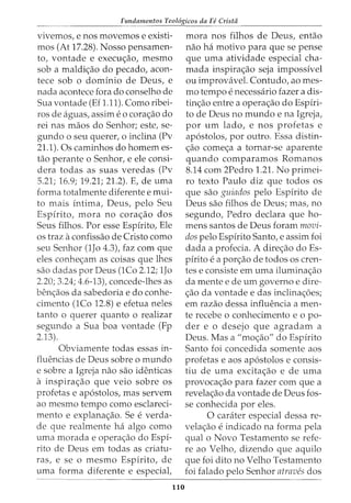 Fundamentos Teol6gicos da Fe Crista
------------------
vivemos, enos movemos e existi-
mos (At 17.28). Nosso pensamen-
to, vontade e execw;ao, mesmo
sob a maldi<;:ao do pecado, acon-
tece sob o dominio de Deus, e
nada acontece fora do conselho de
Sua vontade (Ef 1.11). Como ribei-
ros de aguas, assim e0 cora<;:aO do
rei nas maos do Senhor; este, se-
gundo o seu querer, o inclina (Pv
21.1). Os caminhos do homem es-
tao perante o Senhor, e ele consi-
dera todas as suas veredas (Pv
5.21; 16.9; 19.21; 21.2). E, de uma
forma totalmente diferente e mui-
to mais intima, Deus, pelo Seu
Espirito, mora no cora<;:ao dos
Seus filhos. Por esse Espirito, Ele
os traz aconfissao de Cristo como
seu Senhor (1Jo 4.3), faz com que
eles conhe<;:am as coisas que lhes
sao dadas por Deus (1Co 2.12; 1Jo
2.20; 3.24; 4.6-13), concede-lhes as
ben<;:aos da sabedoria e do conhe-
cimento (1Co 12.8) e efetua neles
tanto o querer quanta o realizar
segundo a Sua boa vontade (Fp
2.13).
Obviamente todas essas in-
fluencias de Deus sobre o mundo
e sobre a Igreja nao sao identicas
a inspira<;:ao que veio sobre OS
profetas e ap6stolos, mas servem
ao mesmo tempo como esclareci-
mento e explana<;:ao. Se everda-
de que realmente ha algo como
uma morada e opera<;:ao do Espi-
rito de Deus em todas as criatu-
ras, e se o mesmo Espirito, de
uma forma diferente e especial,
110
mora nos filhos de Deus, entao
nao ha motivo para que se pense
que uma atividade especial cha-
mada inspira<;:ao seja impossivel
ou improvavel. Contudo, ao mes-
mo tempo enecessaria fazer a dis-
tin<;:ao entre a opera<;:ao do Espiri-
to de Deus no mundo e na Igreja,
por urn lado, e nos profetas e
ap6stolos, por outro. Essa distin-
<;:ao come<;:a a tornar-se aparente
quando comparamos Romanos
8.14 com 2Pedro 1.21. No primei-
ro texto Paulo diz que todos os
que sao guiados pelo Espirito de
Deus sao filhos de Deus; mas, no
segundo, Pedro declara que ho-
mens santos de Deus foram movi-
dos pelo Espirito Santo, e assim foi
dada a profecia. A dire<;:ao do Es-
pirito ea por<;:ao de todos OS cren-
tes e consiste em uma ilumina<;:ao
da mente e de urn governo e dire-
<;:ao da vontade e das inclina<;:oes;
em razao dessa influencia a men-
te recebe o conhecimento e o po-
der e o desejo que agradam a
Deus. Mas a "mo<;:ao" do Espirito
Santo foi concedida somente aos
profetas e aos ap6stolos e consis-
tiu de uma excita<;:ao e de uma
provoca<;:ao para fazer com que a
revela<;:ao da vontade de Deus fos-
se conhecida por eles.
0 carater especial dessa re-
vela<;:ao eindicado na forma pela
qual o Novo Testamento se refe-
re ao Velho, dizendo que aquila
que foi dito no Velho Testamento
foi falado pelo Senhor atraves dos
 