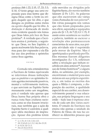 As 5AGRADAS ESCRITURAS
profetas (Mt 1.22; 2.15, 17, 23; 3.3;
4.14). 0 texto grego usa uma ex-
pressao para essa forma que de-
signa Deus como a fonte ou ori-
gem daquilo que foi dito, e que
designa os profetas como meios
ou agentes daquilo que foi dito. A
distin<;ao e destacada de modo
mais evidente quando nos lemos
que Deus falou pela boca de Seus
profetas36
• A verdade que a Escri-
tura ensina e, portanto, a seguin-
te: que Deus, ou Seu Espirito, e
quem realmente fala Sua palavra,
mas para dar expressao a ela Ele
faz uso dos profetas e apostolos
como Seus agentes.
* * * * *
Contudo nos entenderemos
a Escritura de forma equivocada
se inferirmos dessas indica<;6es
que os profetas e os apostolos fo-
ram agentes meramente passivos,
mental e volitivamente inativos,
e que serviram ao Espirito Santo
meramente como urn megafone,
pois e verdade nao apenas que
Deus honra Sua propria obra e
nunca trata Suas criaturas racio-
nais como se elas fossem irracio-
nais, mas tambem que a a<;ao do
Espirito Santo e contraria a qual-
quer ideia mecanica de inspira-
<;ao. Apesar dos profetas terem
36
Lc 1.70; At 1.16; 3.18; 4.25.
3 7
Mt 22.43,45; fa 1.23; 5.46; Rm 10.20.
38
fa 14.26; 1fo 1.1-3.
39
Nm 21.14; fs 10.13.
111
sido movidos ou dirigidos pelo
Espirito Santo, eles mesmos tambem
falaram (2 Pe 1.21). As palavras
que eles escreveram sao varias
vezes chamadas de suas palavras37
•
Em varias passagens nos vemos
que eles foram preparados para
seu oficio, separados e equipados
para ele (Jr 1.5; At 7.22; Gl1.15). E
assim como aconteceu ao receber
a palavra, tambem ao escrever a
revela<;ao eles permaneceram
conscientes de seus atos; sua pro-
pria atividade nao e suprimida
pelo mover do Espirito. Mas e
aperfei<;oada e purificada por Ele.
Eles mesmos fizeram diligentes
investiga<;6es (Lc 1.3), refletiram
sobre a revela<_;ao que tinham re-
cebido em data anterior38
, fizeram
uso de fontes historicas39
, e alguns
deles, os salmistas, por exemplo,
encontraram o material para suas
musicas em sua propria experien-
cia, e, em todos os escritos dos
quais a Biblia e composta, a dis-
posi<;ao do escritor, a qualidade
especial de seu carater, seu desen-
volvimento pessoal e sua educa-
<_;ao, sua propria linguagem e seu
estilo- tudo isso e expresso atra-
ves de cada urn dos varios escri-
tores. 0 estudo da Escritura nos
ensina nao apenas a unidade da
Palavra de Deus; ele nos faz co-
nhecer as diferentes pessoas que
 