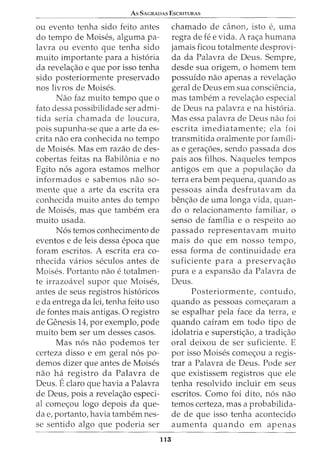 As SAGRADAS EscRITURAS
ou evento tenha sido feito antes
do tempo de Moises, alguma pa-
lavra ou evento que tenha sido
muito importante para a hist6ria
da revelac;:ao e que por isso tenha
sido posteriormente preservado
nos livros de Moises.
Nao faz muito tempo que o
fato dessa possibilidade ser admi-
tida seria chamada de loucura,
pois supunha-se que a arte da es-
crita nao era conhecida no tempo
de Moises. Mas em razao de des-
cobertas feitas na Babilonia e no
Egito n6s agora estamos melhor
informados e sabemos nao so-
mente que a arte da escrita era
conhecida muito antes do tempo
de Moises, mas que tambem era
muito usada.
N6s temos conhecimento de
eventos e de leis dessa epoca que
foram escritos. A escrita era co-
nhecida varios seculos antes de
Moises. Portanto nao e totalmen-
te irrazoavel supor que Moises,
antes de seus registros hist6ricos
e da entrega da lei, tenha feito uso
de fontes mais antigas. 0 registro
de Genesis 14, por exemplo, pode
muito bern ser urn desses casos.
Mas n6s nao podemos ter
certeza disso e em geral n6s po-
demos dizer que antes de Moises
nao ha registro da Palavra de
Deus. Eclaro que havia a Palavra
de Deus, pois a revelac;:ao especi-
al comec;:ou logo depois da que-
cia e, portanto, havia tambem nes-
se sentido algo que poderia ser
115
chamado de canon, isto e, uma
regra de fe e vida. A rac;:a humana
jamais ficou totalmente desprovi-
da da Palavra de Deus. Sempre,
desde sua origem, o homem tern
possuido nao apenas a revelac;:ao
geral de Deus em sua consciencia,
mas tambem a revelac;:ao especial
de Deus na palavra e na hist6ria.
Mas essa palavra de Deus nao foi
escrita imediatamente; ela foi
transmitida oralmente por famili-
as e gerac;:oes, sendo passada dos
pais aos filhos. Naqueles tempos
antigos em que a populac;:ao da
terra era bern pequena, quando as
pessoas ainda desfrutavam da
benc;:ao de urna longa vida, quan-
do o relacionamento familiar, o
senso de familia e o respeito ao
passado representavam muito
mais do que em nosso tempo,
essa forma de continuidade era
suficiente para a preservac;:ao
pura e a expansao da Palavra de
Deus.
Posteriormente, contudo,
quando as pessoas comec;:aram a
se espalhar pela face da terra, e
quando cairam em todo tipo de
idolatria e superstic;:ao, a tradic;:ao
oral deixou de ser suficiente. E
por isso Moises comec;:ou a regis-
trar a Palavra de Deus. Pode ser
que existissem registros que ele
tenha resolvido incluir em seus
escritos. Como foi dito, n6s nao
temos certeza, mas a probabilida-
de de que isso tenha acontecido
aumenta quando em apenas
 