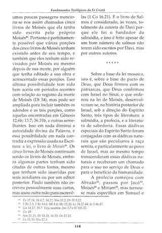 Fundamentos Teol6gicos da FC Crista
umas poucas passagens mencio-
na-se nos assim chamados cinco
livros de Moises que ela tenha
sido escrita pelo proprio
Moises40
• Portanto e perfeitamen-
te possivel que varias pon;oes
dos cinco livros de Moises tenham
existido antes de seu tempo, e
tambem que eles tenham sido re-
visados por Moises ou mesmo
depois de sua morte, por alguem
las (1 Co 16.21). E o livro de Sal-
mas e considerado, as vezes, to-
talmente da autoria de Davi par-
que ele foi o fundador da
salm6dia, e isso e feito apesar de
urn born numero de salmos nao
terem sido escritos por Davi, mas
por outros autores.
* * * * *
que tenha editado a sua obra e Sabre a base da lei mosaica,
acrescentado essas pon;oes. Essa isto e, sabre a base do pacta de
ultima possibilidade tern sido Deus, que Deus firmou com OS
bern aceita em periodos recentes patriarcas, que Deus confirmou
com rela<;ao ao registro da morte com Israel no Sinai, e que orde-
de Moises (Dt 34), mas pode ser nou na lei de Moises, desenvol-
ampliada para incluir tambem os veram-se, na hist6ria posterior de
adendos e as tais por<;oes, como Israel, sob a dire<;ao do Espirito
aquelas encontradas em Genesis Santo, tres tipos de literatura: a
12.6b; 13.7; 36.31b, e outras seme- salm6dia, a profecia, e a literatu-
lhantes. Isso em nada diminui a ra de sabedoria. Essas dadivas
autoridade divina da Palavra, e especiais do Espirito Santo foram
essa possibilidade em nada con- conjugadas com as dadivas natu-
tradiz a expressao usada na Escri- rais que sao peculiares a ra<;a
tura: a lei, o livro de Moises41
. Os semita, e particularmente ao povo
cinco livros de Moises continuam de Israel, mas ao mesmo tempo
sendo os livros de Moises, embo- transcenderam essas dadivas na-
ra algumas partes tenham sido turais e receberam urn chamado
citadas de outras fontes, mesmo para o uso no servi<;o de Deus e
que tenham sido inseridas por para o beneficia da humanidade.
seus auxiliares ou por urn editor A profecia come<;ou com
posterior. Paulo tambem nao es- Abraao42
, passou por Jac643
,
creveu pessoalmente suas cartas, Moises44
e Miriam45
, mas tornou-
mas usou outra mao para escreve- se mais especifica em Samuel e
----------------~----------------------~--
'" Ex 17.14; 24.4,7; 34.27; Nm 33.2; Dt 31.9,22.
41
1 Re 2.3; 2 Re 14.6; M/4.4; Me 12.26; Lc 24.27,44; Jo 5.46,47.
42
Gil 18.17; 20.7. Veja tambem Am 3.7 e 51105.15.
43
Gn 49.
11
Nm 11.25; Dt 18.18; 34.10; Os 12.13.
45
Ex 15.20; Nm 12.2.
114
 