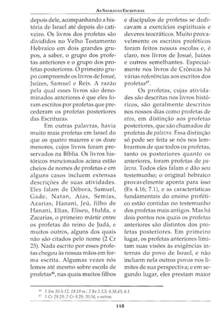 As SAGRADAS ESCRITURAS
depois dele, acompanhando a his-
t6ria de Israel ate depois do cati-
veiro. Os livros dos profetas sao
divididos no Velho Testamento
Hebraico em dois grandes gru-
pos, a saber, o grupo dos profe-
tas anteriores e o grupo dos pro-
fetas posteriores. 0 primeiro gru-
po compreende os livros de Josue,
Juizes, Samuel e Reis. A razao
pela qual esses livros sao deno-
minados anteriores e que eles fo-
ram escritos por profetas que pre-
cederam os profetas posteriores
das Escrituras.
Em outras palavras, havia
muito mais profetas em Israel do
que os quatro maiores e os doze
menores, cujos livros foram pre-
servados na Biblia. Os livros his-
t6ricos mencionados acima estao
cheios de nomes de profetas e em
alguns casos incluem extensas
descri<;6es de suas atividades.
Eles falam de Debora, Samuel,
Gade, Natan, Aias, Semias,
Azarias, Hanani, Jeu, filho de
Hanani, Elias, Eliseu, Hulda, e
Zacarias, o primeiro martir entre
os profetas do reino de Juda, e
muitos outros, alguns dos quais
nao sao citados pelo nome (2 Cr
25). Nada escrito por esses profe-
tas chegou as nossas maos em for-
ma escrita. Algumas vezes n6s
lemos ate mesmo sobre escola de
profetas46
, nas quais muitos filhos
e disdpulos de profetas se dedi-
cavam a exerdcios espirituais e
deveres teocraticos. Muito prova-
velmente os escritos profeticos
foram feitos nessas escolas e, e
claro, nos livros de Josue, Juizes
e outros semelhantes. Especial-
mente nos livros de Cronicas ha
varias referencias aos escritos dos
profetas47
.
Os profetas, cujas ativida-
des sao descritas nos livros hist6-
ricos, sao geralmente descritos
nos nossos dias como profetas de
atos, em distin<;ao aos profetas
posteriores, que sao chamados de
profetas de palavra. Essa distin<;ao
s6 pode ser feita se n6s nos lem-
brarmos de que todos os profetas,
tanto os posteriores quanto os
anteriores, foram profetas de pa-
lavra. Todos eles falam e dao seu
testemunho; o original hebraico
provavelmente aponta para isso
(Ex 4.16; 7.1), e as caracteristicas
fundamentais do ensino profeti-
co estao contidas no testemunho
dos profetas mais antigos. Mas ha
dois pontos nos quais os profetas
anteriores sao distintos dos pro-
fetas posteriores. Em primeiro
lugar, os profetas anteriores limi-
tam suas vis6es as exigencias in-
ternas do povo de Israel, e nao
incluem nela outros povos nos li-
mites de sua perspectiva; e em se-
gundo lugar, eles prestam maior
H 1 Sm 10.5-12; 19.19 ss.; 2 Re 2.3,5; 4.38,43; 6.1.
47
1 Cr 29.29; 2 Cr 9.29; 20.34, e outros.
115
 