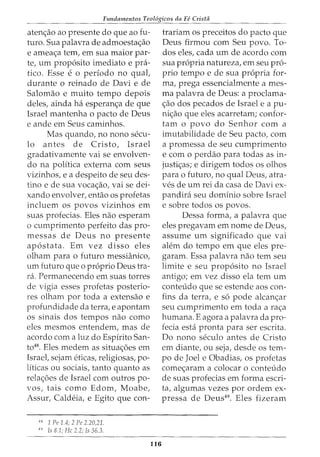 Fundamentos Teol6gicos da Fe Crista
atenc;ao ao presente do que ao fu-
turo. Sua palavra de admoestac;ao
e ameac;a tern, em sua maior par-
te, urn proposito imediato e pra-
tico. Esse e o periodo no qual,
durante o reinado de Davi e de
Salomao e muito tempo depois
deles, ainda ha esperanc;a de que
Israel mantenha o pacto de Deus
e ande em Seus caminhos.
Mas quando, no nono secu-
lo antes de Cristo, Israel
gradativamente vai se envolven-
do na politica externa com seus
vizinhos, e a despeito de seu des-
tina e de sua vocac;ao, vai se dei-
xando envolver, entao os profetas
incluem os povos vizinhos em
suas profecias. Eles nao esperam
o cumprimento perfeito das pro-
messas de Deus no presente
apostata. Em vez disso eles
olham para o futuro messHinico,
urn futuro que o proprio Deus tra-
ra. Permanecendo em suas tones
de vigia esses profetas posterio-
res olham por toda a extensao e
profundidade da terra, e apontam
os sinais dos tempos nao como
eles mesmos entendem, mas de
acordo com a luz do Espirito San-
to48. Eles medem as situac;5es em
Israet sejam eticas, religiosas, po-
liticas ou sociais, tanto quanto as
relac;5es de Israel com outros po-
vos, tais como Edom, Moabe,
Assur, Caldeia, e Egito que con-
"
8
1 Pe 1.4; 2 Pe 2.20,21.
49
Is 8.1; He 2.2; Is 36.3.
116
trariam os preceitos do pacto que
Deus firmou com Seu povo. To-
dos eles, cada urn de acordo com
sua propria natureza, em seu pro-
prio tempo e de sua propria for-
ma, prega essencialmente a rues-
rna palavra de Deus: a proclama-
c;ao dos pecados de Israel e a pu-
nic;ao que eles acarretam; confor-
tam o povo do Senhor com a
imutabilidade de Seu pacto, com
a promessa de seu cumprimento
e como perdao para todas as in-
justic;as; e dirigem todos os olhos
para o futuro, no qual Deus, atra-
ves de urn rei da casa de Davi ex-
pandira seu dominio sobre Israel
e sobre todos os povos.
Dessa forma, a palavra que
eles pregavam em nome de Deus,
assume urn significado que vai
alem do tempo em que eles pre-
garam. Essa palavra nao tern seu
limite e seu proposito no Israel
antigo; em vez disso ela tern urn
conteudo que se estende aos con-
fins da terra, e so pode alcanc;ar
seu cumprimento em toda a rac;a
humana. E agora a palavra da pro-
fecia esta pronta para ser escrita.
Do nono seculo antes de Cristo
em diante, ou seja, desde os tem-
po de Joel e Obadias, os profetas
comec;aram a colocar o conteudo
de suas profecias em forma escri-
ta, algumas vezes por ordem ex-
pressa de Deus49. Eles fizeram
 