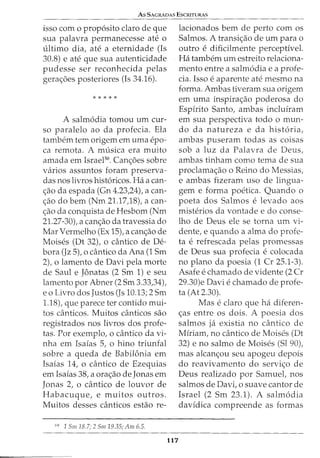 As SACRADAS EscruTURAS
isso com o prop6sito claro de que
sua palavra permanecesse ate o
ultimo dia, ate a eternidade (Is
30.8) e ate que sua autenticidade
pudesse ser reconhecida pelas
gera<;:oes posteriores (Is 34.16).
* * * * *
A salm6dia tomou urn cur-
so paralelo ao da profecia. Ela
tambem tern origem em uma epo-
ca remota. A musica era muito
amada em IsraeP0
. Can<;:oes sobre
varios assuntos foram preserva-
das nos livros hist6ricos. Ha a can-
<;:ao da espada (Gn 4.23,24), a can-
<;:ao do bern (Nm 21.17)8), a can-
<;:ao da conquista de Hesbom (Nm
21.27-30), a can<;:ao da travessia do
Mar Vermelho (Ex 15), a can<;:ao de
Moises (Dt 32), o cantico de De-
bora (Jz 5), o cantico da Ana (1 Sm
2), o lamento de Davi pela morte
de Saul e Jonatas (2 Sm 1) e seu
lamento por Abner (2 Sm 3.33,34),
eo Livro dos Justos (Js 10.13; 2 Sm
1.18), que parece ter contido mui-
tos canticos. Muitos canticos sao
registrados nos livros dos profe-
tas. Por exemplo, o cantico da vi-
nha em Isaias 5, o hino triunfal
sobre a queda de Babilonia em
Isaias 14, o dintico de Ezequias
em Isaias 38, a ora<;:ao de Jonas em
Jonas 2, 0 cantico de louvor de
Habacuque, e muitos outros.
Muitos desses canticos estao re-
50
1 Sm 18.7; 2 Sm 19.35; Am 6.5.
117
lacionados bern de perto com os
Salmos. A transi<;:ao de urn para o
outro e dificilmente perceptivel.
Ha tambem urn estreito relaciona-
mento entre a salm6dia e a profe-
cia. Isso e aparente ate mesmo na
forma. Ambas tiveram sua origem
em uma inspira<;:ao poderosa do
Espirito Santo, ambas incluiram
em sua perspectiva todo o mun-
do da natureza e da hist6ria,
ambas puseram todas as coisas
sob a luz da Palavra de Deus,
ambas tinham como tema de sua
proclama<;:ao o Reino do Messias,
e ambas fizeram uso de lingua-
gem e forma poetica. Quando o
poeta dos Salmos e levado aos
misterios da vontade e do conse-
lho de Deus ele se torna urn vi-
dente, e quando a alma do profe-
ta e refrescada pelas promessas
de Deus sua profecia e colocada
no plano da poesia (1 Cr 25.1-3).
Asafe e chamado de vidente (2 Cr
29.30)e Davie chamado de profe-
ta (At 2.30).
Mas e claro que ha diferen-
<;:as entre os dois. A poesia dos
salmos ja existia no cantico de
Miriam, no cantico de Moises (Dt
32) e no salmo de Moises (Sl 90),
mas alcan<;:ou seu apogeu depois
do reavivamento do servi<;:o de
Deus realizado por Samuet nos
salmos de Davi, o suave cantor de
Israel (2 Sm 23.1). A salm6dia
davidica compreende as formas
 
