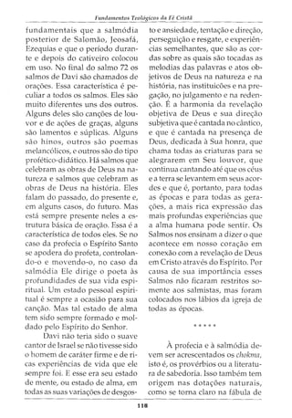 Fundamentos Teol6gicos da Fe Crista
fundamentais que a salm6dia
posterior de Salomao, Jeosafa,
Ezequias e que o periodo duran-
te e depois do cativeiro colocou
em uso. No final do salmo 72 os
salmos de Davi sao chamados de
ora<;:oes. Essa caracteristica e pe-
culiar a todos os salmos. Eles sao
muito diferentes uns dos outros.
Alguns deles sao can<;:6es de lou-
vor e de a<;:6es de gra<;:as, alguns
sao lamentos e suplicas. Alguns
sao hinos, outros sao poemas
melanc6licos, e outros sao do tipo
profetico-didatico. Ha salmos que
celebram as obras de Deus na na-
tureza e salmos que celebram as
obras de Deus na hist6ria. Eles
falam do passado, do presente e,
em alguns casos, do futuro. Mas
esta sempre presente neles a es-
trutura basica de ora<;:ao. Essa e a
caracteristica de todos eles. Se no
caso da profecia o Espirito Santo
se apodera do profeta, controlan-
do-o e movendo-o, no caso da
salm6dia Ele dirige o poeta as
profundidades de sua vida espi-
ritual. Urn estado pessoal espiri-
tual e sempre a ocasiao para sua
can<;:ao. Mas tal estado de alma
tern sido sempre formado e mol-
dado pelo Espirito do Senhor.
Davi nao teria sido o suave
cantor de Israel se nao tivesse sido
o homem de carater firme e de ri-
cas experiencias de vida que ele
sempre foi. E esse era seu estado
de mente, ou estado de alma, em
todas as suas varia<;:oes de desgos-
118
toe ansiedade, tenta<;:ao e dire<;:ao,
persegui<;:ao e resgate, e experien-
cias semelhantes, que sao as cor-
das sobre as quais sao tocadas as
melodias das palavras e atos ob-
jetivos de Deus na natureza e na
hist6ria, nas instituicoes e na pre-
ga<;:ao, no julgamento e na reden-
<;:ao. E a harmonia da revela<;:ao
objetiva de Deus e sua dire<;:ao
subjetiva que e cantada no cantico,
e que e cantada na presen<;:a de
Deus, dedicada a Sua honra, que
chama todas as criaturas para se
alegrarem em Seu louvor, que
continua cantando ate que os ceus
e a terra se levantern em seus acor-
des e que e, portanto, para todas
as epocas e para todas as gera-
<;;6es, a mais rica expressao das
mais profundas experiencias que
a alma humana pode sentir. Os
Salmos nos ensinam a dizer o que
acontece em nosso cora<;;ao em
conexao com a revela<;:ao de Deus
em Cristo atraves do Espirito. Por
causa de sua importancia esses
Salmos nao ficaram restritos so-
mente aos salmistas, mas foram
colocados nos labios da igreja de
todas as epocas.
* * * * *
Aprofecia e a salm6dia de-
vern ser acrescentados os chokma,
isto e, OS proverbios OU a literatu-
ra de sabedoria. Isso tambem tern
origem nas dota<;:6es naturais,
como se torna claro na fabula de
 