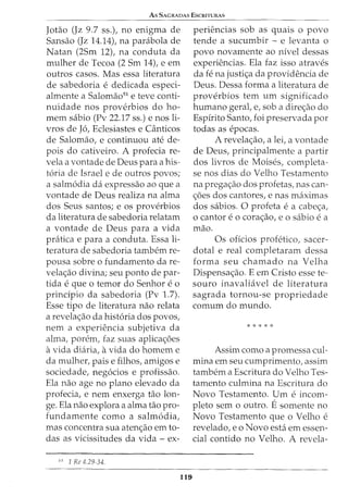 As SAGRADAS EscruTURAS
Jotao (Jz 9.7 ss.), no enigma de
Sansao (Jz 14.14t na parabola de
Natan (2Sm 12), na conduta da
rnulher de Tecoa (2 Srn 14), e ern
outros casos. Mas essa literatura
de sabedoria e dedicada especi-
alrnente a Salornao51
e teve conti-
nuidade nos proverbios do ho-
rnern sabio (Pv 22.17 ss.) enos li-
vros de J6, Eclesiastes e Canticos
de Salornao, e continuou ate de-
pois do cativeiro. A profecia re-
vela a vontade de Deus para a his-
t6ria de Israel e de outros povos;
a salrn6dia da expressao ao que a
vontade de Deus realiza na alma
dos Seus santos; e os proverbios
da literatura de sabedoria relatam
a vontade de Deus para a vida
pratica e para a conduta. Essa li-
teratura de sabedoria tarnbem re-
pousa sobre o fundarnento da re-
vela<;:ao divina; seu ponto de par-
tida e que o temor do Senhor e o
principio da sabedoria (Pv 1.7).
Esse tipo de literatura nao relata
a revela<;:ao da hist6ria dos povos,
nem a experiencia subjetiva da
alma, porern, faz suas aplica<;:6es
avida diaria, avida do homem e
da rnulher, paise filhos, arnigos e
sociedade, neg6cios e profissao.
Ela nao age no plano elevado da
profecia, e nern enxerga tao lon-
ge. Ela nao explora a alma tao pro-
fundarnente como a salm6dia,
mas concentra sua aten<;:ao em to-
das as vicissitudes da vida - ex-
51
1 Rc 4.29-34.
119
periencias sob as quais o povo
tende a sucumbir - e levanta o
povo novarnente ao nivel dessas
experiencias. Ela faz isso atraves
da fe na justi<;:a da providencia de
Deus. Dessa forma a literatura de
proverbios tern urn significado
hurnano geral, e, sob a dire<;:ao do
Espirito Santo, foi preservada por
todas as epocas.
A revela<;:ao, a lei, a vontade
de Deus, principalmente a partir
dos livros de Moises, completa-
se nos dias do Velho Testamento
na prega<;:ao dos profetas, nas can-
<;:6es dos cantores, e nas maxirnas
dos sabios. 0 profeta e a cabe<;:a,
0 cantor e 0 cora<;:ao, e 0 sabio e a
mao.
Os oficios profetico, sacer-
dotal e real completararn dessa
forma seu chamado na Velha
Dispensa<;:ao. E em Cristo esse te-
souro inavaliavel de literatura
sagrada tornou-se propriedade
comurn do mundo.
* * * * *
Assirn como a prornessa cul-
mina ern seu curnprirnento, assirn
tambern a Escritura do Velho Tes-
tarnento culmina na Escritura do
Novo Testamento. Urn e incom-
pleto sern o outro. Esomente no
Novo Testamento que o Velho e
revelado, eo Novo esta em essen-
cia! contido no Velho. A revela-
 