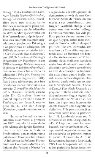 - - - - - - - - - -
Fundamentos Teol6gicos da Fe Cristii
Oorlog, 1915), e Cristianismo, Guer-
ra, eaLiga das Nar;oes (Christendom,
Oorlog, Volkenbond, 1920). Esta ul-
tima obra nos mostra como
Bavinck se interessava pelos pro-
blemas do nosso seculo. Alem dis-
so, deve ser dito que ele tinha urn
fino "senso de sua propria epoca".
Isso leva em conta sua pronunci-
ada preocupac;ao com Psicologia
e os principios de educac;ao. Em
1915 ele escreveu o tratado Sabre
o Sub Consciente (Het Onbewuste),
em 1897 Os Principios de Psicologia
(Beginselen der Psycologie), e em
1920 a Psicologia Bfblica e Religiosa
(Bijbelsche en Religieuse Psycologie).
Sua maior obra sobre a teoria da
educac;ao e Principios Pedag6gicos
(Paedagogische Beginselen, 1904).
Nao e de se admirar que essa area
de estudos tenha atraido tanto sua
atenc;ao. 0 livro Filosofia Educacio-
nal de Hermann Bavinck, escrito
pelo Dr. Cornelius Jaarsma
(Grand Rapids, 1935) eo livro De
Paedagogiek van Bavinck, escrito
pelo Dr. L. Van der Zweep
(Kampben, sem data) falam sobre
lSSO.
Hermann Bavinck visitou a
America duas vezes; a primeira
em 1892, quando foi convidado
pela Alianc;a das Igrejas Reforma-
das que adotam o Sistema
Presbiteriano, para ministrar uma
palestra em Toronto sobre o tema:
"A Influencia da Reforma Protes-
tante nas Condic;6es Morais e re-
ligiosas das Pessoas e Nac;oes"; e
12
a segunda foi em 1908, quando ele
demonstrou atraves de suas Con-
ferencias Stone de Princeton que
merecia ser considerado com
Kuyper, Warfield, Hodge, e Orr
como urn destacado te6logo
Calvinista moderno. Na vida po-
litica pratica ele era menos ativo
do que Kuyper, sendo mais incli-
nado afilosofia politica do que a
politica. Ele era, contudo, urn
membro da Casa Alta, represen-
tando o sul da Holanda nos Esta-
dos Gerais desde o anode 1911 em
diante. Seus melhores servic;os
nesta area de atuac;ao foram da-
dos como consultor e conselheiro
na area da educac;ao. A traduc;ao
das suas obras para o ingles tern
sido intermitente e dispersa. Des-
sa forma, desde muito tempo, ape-
nas 0 Sacrificio do Louvor, 0 Reina
de Deus, A Filosofia da Revelar;ao eo
pequeno tratado Evolur;ao estao
disponiveis em lingua inglesa. Os
Fundamentos de Nossa Fe e, por
isso, urn importante incremento.
Ai esta tambem uma biografia nao
definitiva. Tres precursores ja es-
creveram sobre isso. 0 primeiro
foi J. H. Landwehr com seu In
Memoriam, de 1921.0 segundo foi
o Dr. V. Hepp como seu Hermann
Bavinck, escrito tambem em 1921-
o prometido segundo volume que
da sequencia ao primeiro nunca
foi escrito. 0 terceiro foi A. B. W.
Kok, com seu Hermann Bavinck, de
1945. Uma boa quantidade de es-
tudos peri6dicos holandeses tern
 