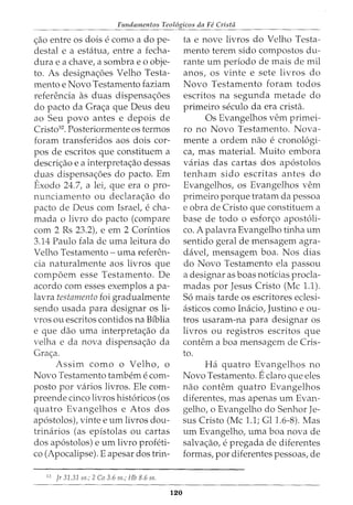 Fundamentos Teol6gicos da Fe Crista
c;ao entre os dois e como a do pe-
destal e a estatua, entre a fecha-
dura e a chave, a sombra eo obje-
to. As designac;oes Velho Testa-
mento e Novo Testamento faziam
referencia as duas dispensac;oes
do pacto da Grac;a que Deus deu
ao Seu povo antes e depois de
Cristd2
• Posteriormente os termos
foram transferidos aos dois cor-
pos de escritos que constituem a
descric;ao e a interpretac;ao dessas
duas dispensac;oes do pacto. Em
Exodo 24.7, a lei, que era o pro-
nunciamento ou declarac;ao do
pacto de Deus com Israel, e cha-
mada o livro do pacto (compare
com 2 Rs 23.2), e em 2 Corintios
3.14 Paulo fala de uma leitura do
Velho Testamento- uma referen-
cia naturalmente aos livros que
compoem esse Testamento. De
acordo com esses exemplos a pa-
lavra testamento foi gradualmente
sendo usada para designar os li-
vros ou escritos contidos na Bfulia
e que dao uma interpretac;ao da
velha e da nova dispensac;ao da
Grac;a.
Assim como o Velho, o
Novo Testamento tambem e com-
posto por varios livros. Ele com-
preende cinco livros hist6ricos (os
quatro Evangelhos e Atos dos
ap6stolos), vinte e um livros dou-
trinarios (as epistolas ou cartas
dos ap6stolos) e urn livro profeti-
co (Apocalipse). E apesar dos trin-
52
Jr 31.31 ss.; 2 Co 3.6 ss.; Hb 8.6 ss.
120
ta e nove livros do Velho Testa-
mento terem sido compostos du-
rante um periodo de mais de mil
anos, os vinte e sete livros do
Novo Testamento foram todos
escritos na segunda metade do
primeiro seculo da era crista.
Os Evangelhos vern primei-
ro no Novo Testamento. Nova-
mente a ordem nao e cronol6gi-
ca, mas material. Muito embora
varias das cartas dos ap6stolos
tenham sido escritas antes do
Evangelhos, OS Evangelhos vern
primeiro porque tratam da pessoa
e obra de Cristo que constituem a
base de todo o esforc;o apost6li-
co. A palavra Evangelho tinha urn
sentido geral de mensagem agra-
davel, mensagem boa. Nos dias
do Novo Testamento ela passou
a designar as boas noticias procla-
madas por Jesus Cristo (Me 1.1).
S6 mais tarde os escritores eclesi-
asticos como Inacio, Justino e ou-
tros usaram-na para designar os
livros ou registros escritos que
contem a boa mensagem de Cris-
to.
Ha quatro Evangelhos no
Novo Testamento. Eclaro que eles
nao contem quatro Evangelhos
diferentes, mas apenas urn Evan-
gelho, o Evangelho do Senhor Je-
sus Cristo (Me 1.1; Gl1.6-8). Mas
urn Evangelho, uma boa nova de
salvac;ao, e pregada de diferentes
formas, por diferentes pessoas, de
 