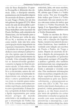 Fundamentos Teol6gicos da Fe Crista
culo de Seus discipulos. 0 quar-
to Evangelho e diferente dos de-
mais. Joao, o disdpulo amado,
permaneceu em Jerusalem depois
da ascensao de Jesus e, juntamen-
te com Tiago e Pedro, foi urn dos
tres pilares da igreja (Gl2.9). Mais
tarde ele saiu de Jerusalem e per-
to do fim de sua vida foi para
Efeso trabalhar como sucessor de
Paulo. De Efeso, sob o dominio de
Domiciano, ele foi banido para a
ilha de Patmos por volta do ano
95 ou 96, e morreu no ano 100
como martir. Joao nao teve uma
participa<;ao muito irnportante na
expansao missionaria. Ele nao foi
o fundador de novas igrejas, mas
dedicou seus esfon;:os apreserva-
<;:ao das igrejas que ja existiam,
pregando o puro conhecimento da
verdade. Uma situa<;:ao diferente
foi se desenvolvendo gradati-
vamente na Igreja no final do pri-
meiro seculo. A luta entre a rela-
<;:ao da Igreja Crista com Israel, a
lei e a circuncisao, estava de vol-
ta. A Igreja estava se tornando in-
dependente em rela<;:ao aos ju-
deus e estava penetrando cada
vez mais no mundo greco-roma-
no. Ela fez contato com outras cor-
rentes espirituais, particularmen-
te como gnosticisrno. E dessa for-
mao prop6sito de Joao foi dirigir
a Igreja seguramente por causa
desses perigos do mundo
anticristao e da tendencia de ne-
gar a encarna<;:ao do Verbo (lJo
2.22; 4.3). Contra essa tendencia
122
anticrista, Joao, em seus escritos,
todos datados entre os anos 80 e
95, afirma que Cristo e o Verbo
feito carne. Em seu Evangelho
Joao indica que Cristo e o Verbo
encarnado. Em sua estada na ter-
ra e em suas cartas ele indica que
Cristo e o Verbo Encarnado da
Igreja. E no Apocalipse ele indica
que Cristo no futuro tambem sera
o Verbo Encarnado.
Todos os escritos do Novo
Testamento aos quais nos referi-
mos, sob a dire<;:ao do Espirito
Santo, vieram aluz atraves de oca-
sioes hist6ricas. Isso tambem e
verdade com rela<;:ao aos escritos
de Paulo e Pedro, de Tiago e
Judas. Depois da ascensao de Je-
sus e depois da persegui<;:ao da
Igreja em Jerusalem os ap6stolos
come<;:aram a pregar o Evangelho
a judeus e gentios; eles tambem
permaneceram nas congrega<;:6es
que foram sendo fundadas, man-
tendo a amizade e vivendo com
elas. Eles receberam informa<;:6es
orais ou escritas a respeito da con-
di<;:ao espiritual dessas igrejas,
interessaram-se pelo seu desen-
volvimento, e preocuparam-se
com elas (2Co 11.28). Por esse
motivo eles foram chamados a, se
possivel, visitar pessoalmente as
igrejas e, se nao fosse possivel,
por meio de epistolas ou cartas
admoestar e consolar as igrejas de
acordo com suas necessidades,
preveni-las e encoraja-las, e por
todos esses meios dirigi-las, mais
 