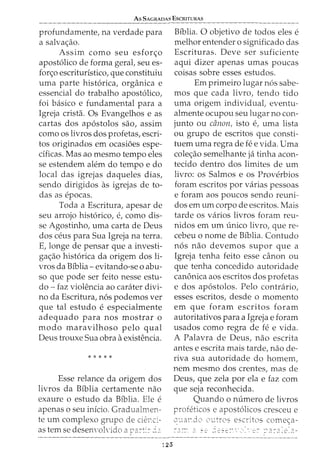 As SAGRADAS EscRITURAS
profundamente, na verdade para
a salva<;:ao.
Assim como seu esfor<;:o
apost6lico de forma geral, seu es-
for<;o escrituristico, que constituiu
uma parte hist6rica, organica e
essencial do trabalho apost6lico,
foi basico e fundamental para a
Igreja crista. Os Evangelhos e as
cartas dos ap6stolos sao, assim
como os livros dos profetas, escri-
tos originados em ocasioes espe-
dficas. Mas ao mesmo tempo eles
se estendem alem do tempo e do
local das igrejas daqueles dias,
sendo dirigidos as igrejas de to-
das as epocas.
Toda a Escritura, apesar de
seu arrojo hist6rico, e, como dis-
se Agostinho, uma carta de Deus
dos ceus para Sua Igreja na terra.
E, longe de pensar que a investi-
ga<;ao hist6rica da origem dos li-
vros da Biblia- evitando-se o abu-
so que pode ser feito nesse estu-
do - faz violencia ao carater divi-
no da Escritura, n6s podemos ver
que tal estudo e especialmente
adequado para nos mostrar o
modo maravilhoso pelo qual
Deus trouxe Sua obra a existencia.
* * * * *
Esse relance da origem dos
livros da Biblia certamente nao
exaure o estudo da Biblia. Ele e
apenas o seu inicio. Gradualmen-
te urn complexo grupo de ciel'Ci-
as tern se desenvoh·ido a p?.:-:::- _:::;
125
Biblia. 0 objetivo de todos eles e
melhor entender o significado das
Escrituras. Deve ser suficiente
aqui dizer apenas umas poucas
coisas sobre esses estudos.
Em primeiro lugar n6s sabe-
mos que cada livro, tendo tido
uma origem individual, eventu-
almente ocupou seu lugar no con-
junto ou canon, isto e, uma lista
ou grupo de escritos que consti-
tuem uma regrade fee vida. Uma
cole<;:ao semelhante ja tinha acon-
tecido dentro dos limites de urn
livro: os Salmos e os Proverbios
foram escritos por varias pessoas
e foram aos poucos sendo reuni-
dos em urn corpo de escritos. Mais
tarde OS varios livros foram reu-
nidos em urn unico livro, que re-
cebeu o nome de Biblia. Contudo
n6s nao devemos supor que a
Igreja tenha feito esse canon ou
que tenha concedido autoridade
can6nica aos escritos dos profetas
e dos ap6stolos. Pelo contrario,
esses escritos, desde o momento
em que foram escritos foram
autoritativos para a Igreja e foram
usados como regra de fe e vida.
A Palavra de Deus, nao escrita
antes e escrita mais tarde, nao de-
riva sua autoridade do homem,
nem mesmo dos crentes, mas de
Deus, que zela por ela e faz com
que seja reconhecida.
Quando 0 numero de livros
profeticos e apost6licos cresceu e
~.~·J_ardo O'L:tros escritos come<;a-
- -
::_ ..:: -2 : 2 ~ e=~ ";.-,~· _~.- ::<· :_"" .?.. :· ?.. _2 _.::.-
 