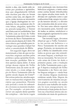 Fundamentos Teol6gicos da Fe Crista
mente a eles, nao tendo sido es-
critos por profetas e ap6stolos,
mas que alegadamente tinham
sido escritos por eles ou foram
aceitos como tais, em alguns cir-
culos, entao tornou-se necessario
que a Igreja distinguisse os ver-
dadeiros livros canonicos dos li-
vros falsos, alegados, ap6crifos
ou pseudo-epigrafos, e fizesse
uma lista com os verdadeiros. Isso
foi feito com os livros do Velho
Testamento antes de Cristo, e com
os livros do Novo Testamento no
quarto seculo depois de Cristo. Ha
uma ciencia que trabalha para in-
vestigar essa questao e lan<;:ar luz
sobre a canonicidade da Biblia.
Em segundo lugar, deve ser
mencionado o fato de que os ma-
nuscritos originais escritos pelos
profetas e pelos ap6stolos foram,
sem exce<;:ao, perdidos. N6s te-
mos apenas c6pias deles. A mais
antiga dessas c6pias do Velho
Testamento data do nono ou de-
cimo seculo, e a mais antiga co-
pia do Novo Testamento data do
quinto seculo depois de Cristo53
•
Em outras palavras, seculos sepa-
ram os manuscritos originais das
c6pias que possuimos. Durante
esse periodo o texto foi submeti-
do a maiores ou menores mudan-
<;:as. Por exemplo - s6 para men-
cionar urn aspecto dessa questao
tao complexa - nao havia vogais
nem pontua<;:ao nos manuscritos
hebraicos originais, e tanto umas
como outras foram introduzidas
nas c6pias seculos mais tarde. A
divisao em capitulos como a que
conhecemos hoje, surgiu no come-
<;:o do terceiro seculo, e a divisao
em versiculos data do sexto secu-
lo. Por isso uma ciencia especial
era necessaria para, fazendo uso
de todos os meios, estabelecer o
texto original e apresenta-lo como
base para a exegese.
Em terceiro lugar, devemos
observar que o Velho Testamen-
to foi escrito em hebraico e o
Novo Testamento foi escrito em
grego. Portanto, no momento em
que a Biblia foi distribuida entre
todos os povos que nao entendi-
am essas linguas, a tradu<;:ao tor-
nou-se necessaria. No terceiro se-
culo antes de Cristo foi dado o
primeiro passo, com a tradu<;:ao
do Velho Testamento para ogre-
go. E depois a tradu<;:ao do Velho
Testamento e do Novo em mui-
tas linguas antigas e - ainda hoje
- em muitas linguas modernas
continua sendo feita. Depois do
reavivamento de miss6es aos po-
vos pagaos ocorrido no seculo
dezenove esse trabalho de tradu-
<;:ao foi mais energicamente im-
pulsionado e hoje partes da Escri-
tura ou a Escritura inteira sao en-
contradas em mais de quatrocen-
53
Essas datas sao, logicamente, da cpoca em que o livrofoi escrito, nofinal do scculo XIX. Hoje sao
conlzccidos manuscritos muito mais mztigos (N. doT.).
124
 