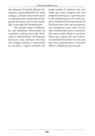 As SAGRADAS EscruTURAS
tos idiomas. 0 estudo dessas tra-
dw;:oes, especialmente as mais
antigas, e muito importante para
o entendimento adequado da Sa-
grada Escritura, pois cada tradu-
ao e urn tipo de interpretaaO.
Em quarto lugar, finalmen-
te, urn tremendo amontoado de
cuidado e esforo tern sido dedi-
cado a interpretaaO da Sagrada
Escritura. Isso comeOU nos dias
dos antigos judeus, e atravessou
os seculos, e agora existem em
125
nosso tempo. E embora seja ver-
dade que cada exegeta tern sua
propria inclinaao, e que boa par-
te da interpretaao tern sido par-
ciat a historia da interpretaao da
Escritura tern tido urn progresso;
urn progresso que cada seculo
tern contribuido para aumentar.
Em uma analise final e o proprio
Deus que, apesar do erro huma-
no, mantern Sua Palavra e faz com
que Seus pensamentos triunfem
sobre a sabedoria do mundo.
 