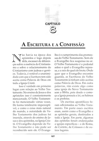 CAPITULO
®
A EscRITURA E A CoNFissAo
N
ao havia na epoca dos
ap6stolos e logo depois
dela, escassez de diferen-
<;as sobre a essencia do Cristianis-
mo e sobre o relacionamento do
Cristianismo com judeus e genti-
os. Todavia, e notavel a unanimi-
dade com que a Escritura tern sido
aceita como Palavra de Deus em
toda a Igreja Crista.
Isso e verdade em primeiro
lugar com rela<;ao ao Velho Tes-
tamento. No ensino de Jesus e dos
ap6stolos isso e constantemente
mencionado. 0 Velho Testamen-
to foi mencionado varias vezes.
De forma totalmente imperceptf-
vel, e como a coisa mais natural
do mundo, a autoridade do Ve-
lho Testamento dos judeus foi
inserida, atraves do ensino de Je-
sus e dos ap6stolos, na Igreja Cris-
ta. 0 Evangelho depende do Ve-
lho Testamento e nao pode ser
reconhecido sem ele. 0 Evange-
127
lho e 0 cumprimento das promes-
sas do Velho Testamento. Semele
o Evangelho fica suspenso no ar.
0 Velho Testamento e o pedestal
sobre o qual o Evangelho repou-
sa, e a raiz da qual ele brota. Onde
quer que o Evangelho encontre
guarida, as Escrituras do Velho
Testamento ja tinham sido aceitas
como Palavra de Deus. Em outra
palavras, nao existe algo como
uma igreja do Novo Testamento
sem a Bfblia, pois desde o come-
<;o a Igreja possuia a lei, os Salmos
e os profetas.
Os escritos apost6licos fo-
ram adicionados ao Velho Testa-
mento. Em parte esses escritos
eram, assim como o Evangelho e
as epistolas gerais, destinados a
toda a Igreja. Em parte, algumas
das epistolas foram endere<;adas
a igrejas especificas - a de Roma,
de Corinto, de Colossos e de ou-
tros lugares.
 