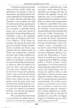 Fundamentos Teol6gicos da Fe Crista
Ebastante natural que todos
esses escritos, tendo vindo dos
ap6stolos e de pessoas a eles re-
lacionadas, que gozavam de ele-
vada reputa<;ao no inicio das igre-
jas cristas, tenham sido lidos nas
reunioes e que tenham ate sido
enviados para outras igrejas para
que fossem lidos. Dessa forma,
por exemplo, o ap6stolo Paulo
pediu que a carta que enviou a
igreja de Colossos fosse lida na de
Laodiceia, e que a de Laodiceia
fosse lida em Colossos (Cl 4.16).
E em 2Pedro 3. 15)6, Pedro faz
men<;ao nao apenas de uma carta
que seus leitores tinham recente-
mente recebido de Paulo, mas
tambem fala de outras cartas de
Paulo que ensinavam a mesma
doutrina que Pedro tambem en-
sinava, mas que as vezes eram
dificeis de entender e suscetiveis
de serem distorcidas pelas pesso-
as instaveis. N6s nao temos o di-
reito de inferir que nessa epoca
houvesse uma II cole<;:ao" das car-
tas de Paulo. 0 que n6s podemos
inferir eque OS escritos de Paulo
eram conhecidos em urn drculo
muito mais amplo do que o das
igrejas locais as quais cada Carta
foi destinada. Naturalmente o co-
nhecimento do Evangelho da mai-
or parte das igrejas do primeiro
periodo, veio atraves dos ap6sto-
los e de seus disdpulos.
Mas quando eles morreram
e sua prega<;:ao nao pode mais ser
ouvida, os escritos dos ap6stolos
128
se tornaram, naturalmente, cada
vez mais e mais valiosos. Do tes-
temunho que chegou ate n6s de
meados do segundo seculo n6s
sabemos que os Evangelhos e
posteriormente tambem as epis-
tolas ou cartas eram regularmen-
te lidos na assembleia dos cren-
tes, eram usados como evidencia
da verdade, e eram colocados na
mesma linha de autenticidade dos
livros do Velho Testamento. A
partir do fim do segundo seculo
os escritos do Novo Testamento
junto com os do Velho Testamen-
to eram considerados II toda a Es-
critura", como "a funda<;ao e pi-
lar da fe", como a Santa Escritura,
e eram regularmente lidos nos
servi<;:os religiosos (Irineu, Cle-
mente de Alexandria e Tertu-
liano). Everdade que com rela<;:ao
a alguns escritos (Hebreus, Tiago,
Judas, 2 Pedro, 2 Joao, 3 Joao,
Apocalipse e os livros posterior-
mente julgados ap6crifos) perma-
neceu, por longo tempo, uma di-
feren<;a de opiniao sobre se eles
deveriam ou nao ser aceitos como
Sagrada Escritura. Mas essa ques-
tao foi gradualmente ganhando
unanimidade. Os escritos geral-
mente reconhecidos eram reuni-
dos e recebiam o nome de dinon
(significando regra de verdade e
fe), e foram registrados e estabe-
lecidos como tais no Sinodo de
Laodiceia no ano 360, em Hippo
Regius na Numidia no ano 396 e
em Cartago no ano 397.
 