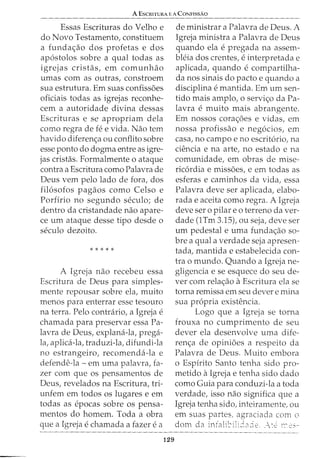 A EscRITURA E A CoNFissAo
Essas Escrituras do Velho e
do Novo Testamento, constituem
a funda<;ao dos profetas e dos
ap6stolos sobre a qual todas as
igrejas cristas, em comunhao
umas com as outras, constroem
sua estrutura. Em suas confiss5es
oficiais todas as igrejas reconhe-
cem a autoridade divina dessas
Escrituras e se apropriam dela
como regra de fe e vida. Nao tern
havido diferen<;a ou conflito sobre
esse ponto do dogma entre as igre-
jas cristas. Formalmente o ataque
contra a Escritura como Palavra de
Deus vern pelo lado de fora, dos
filosofos pagaos como Celso e
Porfirio no segundo seculo; de
dentro da cristandade nao apare-
ce urn ataque desse tipo desde o
seculo dezoito.
*****
A Igreja nao recebeu essa
Escritura de Deus para simples-
mente repousar sobre ela, muito
menos para enterrar esse tesouro
na terra. Pelo contnirio, a Igreja e
chamada para preservar essa Pa-
lavra de Deus, explana-la, prega-
la, aplica-la, traduzi-la, difundi-la
no estrangeiro, recomenda-la e
defende-la- em uma palavra, fa-
zer com que os pensamentos de
Deus, revelados na Escritura, tri-
unfem em todos os lugares e em
todas as epocas sobre OS pensa-
mentos do homem. Toda a obra
que a Igreja e chamada a fazer e a
129
de ministrar a Palavra de Deus. A
Igreja ministra a Palavra de Deus
quando ela e pregada na assem-
bleia dos crentes, e interpretada e
aplicada, quando e compartilha-
da nos sinais do pacto e quando a
disciplina e mantida. Em urn sen-
tido mais amplo, o servi<;o da Pa-
lavra e muito mais abrangente.
Em nossos cora<;5es e vidas, em
nossa profissao e negocios, em
casa, no campo e no escritorio, na
ciencia e na arte, no estado e na
comunidade, em obras de mise-
ricordia e miss5es, e em todas as
esferas e caminhos da vida, essa
Palavra deve ser aplicada, elabo-
rada e aceita como regra. A Igreja
deve ser o pilar e o terreno da ver-
dade (1Tm 3.15), ou seja, deve ser
urn pedestal e uma funda<;ao so-
bre a qual a verdade seja apresen-
tada, mantida e estabelecida con-
tra o mundo. Quando a Igreja ne-
gligencia e se esquece do seu cle-
ver com rela<;ao aEscritura ela se
torna remissa em seu clever e mina
sua propria existencia.
Logo que a Igreja se torna
frouxa no cumprimento de seu
clever ela desenvolve uma dife-
ren<;a de opini5es a respeito da
Palavra de Deus. Muito embora
o Espfrito Santo tenha sido pro-
metido aIgreja e tenha sido dado
como Guia para conduzi-la a toda
verdade, isso nao significa que a
Igreja tenha sido, inteiramente, ou
em suas partes, agraciada com o
dom da infali~~ili8aie. _:e r:'e.-:-
 