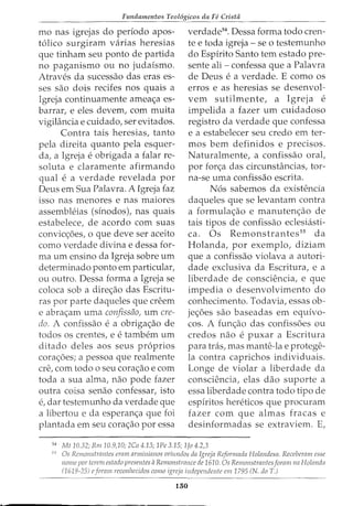 Fundamentos Teol6gicos da Fe Cristii
mo nas igrejas do periodo apos-
t6lico surgiram varias heresias
que tinham seu ponto de partida
no paganismo ou no judaismo.
Atraves da sucessao das eras es-
ses sao dois recifes nos quais a
Igreja continuamente amea<;a es-
barrar, e eles devem, com muita
vigiH1ncia e cuidado, ser evitados.
Contra tais heresias, tanto
pela direita quanto pela esquer-
da, a Igreja e obrigada a £alar re-
soluta e claramente afirmando
qual e a verdade revelada por
Deus em Sua Palavra. A Igreja faz
isso nas menores e nas maiores
assembleias (sinodos), nas quais
estabelece, de acordo com suas
convic<;oes, o que deve ser aceito
como verdade divina e dessa for-
ma urn ensino da Igreja sobre urn
determinado ponto em particular,
ou outro. Dessa forma a Igreja se
coloca sob a dire<;ao das Escritu-
ras por parte daqueles que creem
e abra<;am uma confissiio, urn cre-
do. A confissao e a obriga<;ao de
todos OS crentes, e e tambem urn
ditado deles aos seus pr6prios
cora<;5es; a pessoa que realmente
ere, com todo o seu cora<;ao e com
toda a sua alma, nao pode fazer
outra coisa senao confessar, isto
e, dar testemunho da verdade que
a libertou e da esperan<;a que foi
plantada em seu cora<;ao por essa
verdade54
. Dessa forma todo cren-
te e toda igreja - se o testemunho
do Espirito Santo tern estado pre-
sente ali- confessa que a Palavra
de Deus e a verdade. E como os
erros e as heresias se desenvol-
vem sutilmente, a Igreja e
impelida a fazer urn cuidadoso
registro da verdade que confessa
e a estabelecer seu credo em ter-
mos bern definidos e precisos.
Naturalmente, a confissao oral,
por for<;a das circunstancias, tor-
na-se uma confissao escrita.
N6s sabemos da existencia
daqueles que se levantam contra
a formula<;ao e manuten<;:ao de
tais tipos de confissao eclesiasti-
ca. Os Remonstrantes55
da
Rolanda, por exemplo, diziam
que a confissao violava a autori-
dade exclusiva da Escritura, e a
liberdade de consciencia, e que
impedia o desenvolvimento do
conhecimento. Todavia, essas ob-
je<;:5es sao baseadas em equivo-
cos. A fun<;ao das confissoes ou
credos nao e puxar a Escritura
para tras, mas mante-lae protege-
la contra caprichos individuais.
Longe de violar a liberdade da
consciencia, elas dao suporte a
essa liberdade contra todo tipo de
espiritos hereticos que procuram
fazer com que almas fracas e
desinformadas se extraviem. E,
54
Mt 10.32; Rm 10.9,10; 2Co 4.13; 1Pe 3.15; 1Jo 4.2,3
55
Os Rcmonstmntcs cram arminianos oriundos da Igreja Reformada Holandesa. Recebemm esse
nome por tcrem estado presentes aRemonstrance de 1610. Os Remonstmntesforam na Holanda
(1619-25) eforam reconhecidos como igreja indepcndente em 1795 (N. doT.)
150
 
