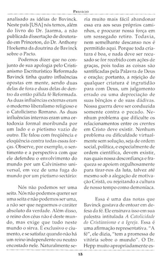 PREFAcro
analisado as ideias de Bavinck.
Neste pais [USA] n6s temos, alem
do livro do Dr. Jaarma, a nao
publicada disserta<;ao de doutora-
do em Princeton, do Dr. Anthony
Hoekema da doutrina de Bavinck
sobre o Facto.
Podemos dizer que no con-
junto de sua apologia pelo Cristi-
anismo Escrituristico Reformado
Bavinck tinha quatro influencias
opostas em mente, sendo duas
delas de fora e duas delas de den-
tro da entao palida fe Reformada.
As duas influencias externas eram
o moderno liberalismo religioso e
o Catolicismo Romano. As duas
influencias internas eram uma or-
todoxia formal moribunda por
urn lado e o pietismo vazio de
outro. Ele falou com frequencia e
eloquencia contra todas essas for-
<;as. Observe, por exemplo, o sen-
timento e a perspectiva com que
ele defendeu o envolvimento do
mundo por urn Calvinismo uni-
versal, em vez de uma fuga do
mundo por urn pietismo sectario:
N6s nao podemos ser uma
seita. N6s nao podemos querer ser
uma seita e nao podemos ser uma,
a nao ser que neguemos o carater
absoluto da verdade. Alem disso,
0 reino dos ceus nao e deste mun-
do, mas exige que tudo neste
mundo o sirva. Eexclusivo e ciu-
mento, e se satisfaz quando nao ha
urn reino independente ou neutro
encostado nele. Naturalmente se-
15
ria muito mais facil abandonar
essa era aos seus pr6prios cami-
nhos, e procurar nossa for<;a ern
urn sossegado retiro. Todavia,
nem semelhante descanso nos e
permitido aqui. Porque toda cria-
tura e boa, e nada deve ser recu-
sado se for recebido com a<;6es de
gra<;:as, pois todas as coisas sao
santificadas pela Palavra de Deus
e ora<;:ao; portanto, a rejei<;:ao de
qualquer criatura e ingratidao
para com Deus, urn julgamento
errado ou uma deprecia<;:ao de
suas ben<;:aos e de suas dadivas.
Nossa guerra deve ser conduzida
somente contra o pecado. Ne-
nhum problema que dificulte os
relacionamentos entre os crentes
em Cristo deve existir. Nenhum
problema ou dificuldade virtual-
mente sem solu<;:ao, seja de ordem
social, polltica, e especialmente de
ordern cientlfica, devern existir,
nas quais nossa desconfian<;:a e fra-
queza se apoiem orgulhosamente
para tirar-nos da luta, talvez ate
mesmo sob a alega<;:ao de rnotiva-
<;:ao Crista, ou rejeitando a cultura
de nosso tempo como demoniaca.
Essa e uma das notas que
Bavinck gostava de entoar em de-
fesa da fe. Ele ensinava isso em sua
palestra intitulada A Catolicidade
do Cristianismo e a Igreja. Essa e
uma afirma<;:ao representativa. "A
fe", ele dizia, "tern a prornessa de
vit6ria sobre o mundo". 0 Dr.
Hepp muito apropriadamente es-
 