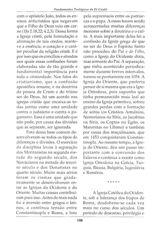 Fundamentos Teol6gicos da FC Crista
como ap6stolo Joao, todos os en-
sinos anticristaos que negavam
que o Filho de Deus veio em car-
ne (1Jo 2.18,22; 4.2,3). Dessa forma
a Igreja crista, pela formula<;ao e
afirma<;ao de tais credos, mante-
ve a essencia, o cora<;ao e o cara-
ter peculiar da religiao crista. E e
por isso que os condlios e sinodos
nos quais essas confissoes foram
elaboradas sao de tao grande e
fundamental importancia para
toda a cristandade. Nos fatos do
cristianismo, que a confissao
apost6lica resume, e na doutrina
da pessoa de Cristo e do triuno
ser de Deus, ha urn acordo nas
igrejas cristas que encaixa-as to-
das juntas como uma unidade
contra o judaismo e contra o pa-
ganismo. Essa euma unidade que
nao pode, por causa das divisoes
que as separam, ser ignorada.
Fora dessa base comum de-
senvolveram-se todos os tipos de
diferen<;:as e divisoes. 0 exercicio
da disciplina levou a separa<;:ao
dos Montanistas na segunda me-
tade do segundo seculo, dos
Novacianos na metade do tercei-
ro seculo e dos Donatistas no
quarto seculo. Muito mais serios
foram os cismas que grada-
tivamente se desenvolveram en-
tre as Igrejas do Ocidente e do
Oriente. Muitas causas contribui-
ram para isso. Antes de mais nada
foi a aversao entre gregos e lati-
nos, a continua tensao entre
Constantinopla e Roma, a luta
132
pela supremacia entre os patriar-
cas e o papa. A essas foram sendo
acrescentadas muitas diferen<;:as
menores sobre a doutrina eo cui-
to. A mais importante delas foi a
confissao da Igreja grega de que
no ser de Deus o Espirito Santo
nao procedeu do Pai e do Filho,
como a Igreja do Ocidente dizia,
mas somente do Pai. A separa<;:ao,
que tinha acontecido periodica-
mente durante breves intervalos,
tornou-se permanente em 1054. A
Igreja do Oriente, que preferiu
pensar de si mesma que era a Igre-
ja Ortodoxa, pois supunha que
tinha permanecido mais leal ao
ensino da Igreja primitiva, sofreu
grandes perdas com a forma<;ao
de seitas (os Cristaos Armenios,
Nestorianos na Siria, os Jacobitas
na Siria, os Coptas no Egito, os
Maronitas no Libano) e tambem
por causa dos rrm<;ulmanos, que
em 1453 conquistaram Constan-
tinopla. Ao mesmo tempo, a Igre-
ja do Oriente, deu urn passo im-
portante com a conversao dos
Eslavos e continua a existir como
Igreja Ortodoxa na Grecia, Tur-
quia, Russia, Bulgaria, Iugoslavia
e Romenia.
*****
A Igreja Cat6lica do Ociden-
te, sob a lideran<;:a dos bispos de
Roma, desdobrou-se cada vez
mais no curso dos seculos. Urn
periodo de descanso, privilegio e
 