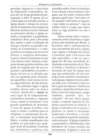 A ESCRITURA E A CONFISSAO
prestigio seguiu-se a conversao
do Imperador Constantino, de-
pois de urn longo periodo de per-
seguic;:ao e 6dio. E apesar da se-
cularizac;:ao ter tornado terreno, a
Igreja desde o tempo da conver-
sao de Constantino ate o tempo da
Reforma realizou muito. Durante
OS primeiros seculos a Igreja re-
sistiu e conquistou o paganismo,
trabalhou duro pela conversao
das nac;:oes e pela civilizac;:ao da
Europa, manteve as grandes ver-
dades do Cristianismo e a inde-
pendencia da Igreja com louvavel
firmeza, e cooperou efetivamen-
te para o desenvolvimento da arte
e da ciencia crista. Todavia, a des-
peito desses grandes meritos, nao
pode ser negado que em sua ex-
pansao e ascendencia ao poder a
Igreja moveu-se na direc;:ao que
nao era apontada pelo cristianis-
mo apost6lico. Isso tornou-se cla-
ro, especialmente, de tres formas.
Em primeiro lugar a Igreja
Cat6lica elevou cada vez mais a
tradir;ao, dando-lhe o status de
uma regra de fe independente,
mantendo-a proxima e, algumas
vezes, contra as Escrituras. Uma
grande quantidade de doutrinas
e usos da Igreja Cat6lica, tais
como a missa, o celibato para os
religiosos, a canonizac;:ao de san-
tos, a concepc;:ao imaculada de
Maria, e outros semelhantes nao
podem ser provados por qual-
quer texto da Escritura. Contudo
tais doutrinas e praticas sao
155
mantidas sobre a base da tradic;:ao.
Com relac;:ao a essa tradic;:ao, e ale-
gado que ela pode compreender
apenas aquilo que "tern sido cri-
do sempre e em todos os lugares,
e por todas as pessoas", mas na
analise final e 0 papa que deter-
mina se algo pertence ou nao a
tradic;:ao.
Dessa forma todo o relacio-
namento entre a Escritura e a Igre-
ja tern sido mudado por Roma. A
Escritura nao e indispensavel,
mas meramente util para a Igreja,
mas a Igreja e indispensavel para
a Escritura, pois a Escritura nao
tern autoridade, a nao ser que a
Igreja lhe de essa autoridade de-
clarando-a merecedora de fe. Des-
sa forma a Escritura eobscura e
necessita da ac;:ao da Igreja para
que seja esclarecida; ela nao pre-
cede e nem constitui o fundamen-
to da Igreja; a Igreja tern preceden-
cia sobre ela e constitui a base so-
bre a qual ela repousa. Embora os
profetas e ap6stolos tenham rece-
bido o dom da inspirac;:ao, o papa
tambern, quando fala II ex
cathedra" em seu oficio papal,
recebe o suporte especial do Es-
pirito e assim torna-se infalivel. A
Igreja esuficiente em si mesma, e
poderia, se assim o desejasse,
existir sem a Escritura, e e a uni-
ca, verdadeira e perfeita mediado-
ra da salvac;:ao. A Igreja e tambem
a possuidora e distribuidora dos
beneficios da Grac;:a contida nos
sacramentos. A Igreja eo meio de
 