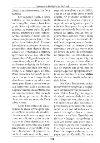 Fundamentos Teol6gicos da FC Cristii
Grac;:a, o estado e o reino de Deus
na terra.
Em segundo lugar, a Igreja
Cat6lica, se nao perdeu o corac;:ao
do Evangelho, isto e, a livre Gra-
c;:a de Deus, a justificac;:ao dos pe-
cadores somente pela fe, pelo
menos misturou-a com compo-
nentes impuros e assim confun-
diu a distinc;:ao entre a lei eo Evan-
gelho. Essa distorc;:ao do Evange-
lho original aconteceu ja nos seu
prim6rdios, mas depois desen-
volveu-se livremente e ganhou
aprovac;:ao oficial. Na luta entre
Agostinho e Pelagio,luta que ain-
da continua, a Igreja Romana, par-
ticularmente depois da Reforma,
tern se alinhado cada vez mais a
Pelagio, dizendo que, de fato,
Deus concedeu habilidade ao ho-
mem que ouve o Evangelho de
abandonar os seus pecados e vol-
tar-se para Deus e perseverar em
sua conversao. Mas a disposic;:ao
e a perseveranc;:a sao contribuic;:6es
do proprio homem. Por meio de
boas obras, portanto, ele deve
obter entrada no reino de Deus
sobre a terra.
Essas boas obras sao classi-
ficadas de duas formas pela Igre-
ja Cat6lica: as obras de obedien-
cia aos mandamentos regulares
como se aplicam a todas as pes-
soas, e as obras destinadas a sa-
tisfac;:ao dos conselhos que Cristo
acrescentou a lei (celibato, mise-
ria e obediencia). 0 primeiro ca-
minho e urn born caminho, mas o
134
segundo e melhor e mais diffcit
apesar de ser mais curto e mais
seguro. 0 primeiro caminho e
destinado as pessoas leigas, e 0
segundo aos religiosos - padres
e freiras. Seja quem for que ande
nesse caminho de boas obras re-
cebeni da Igreja, atraves dos sa-
cramentos, sempre muito mais
Grac;:a do que tern merecido. Fi-
nalmente, se perseverar ate o fim,
chegara - nao ao tempo de sua
conversao ou de sua morte, mas
s6 depois de anos de sofrimento
no purgat6rio- ao reino dos ceus.
Em terceiro lugar, a Igreja
Cat6lica comec;:ou a fazer distin-
c;:ao entre o clero e o laicato. Nao
sao os crentes em geral, mas os
clerigos, que sao apropriadamen-
te os sacerdotes. E nesse status
clerical varias classificac;:6es tern
sido feitas.
No Novo Testamento os no-
mes presbitero e bispo sao designa-
c;:oes intercambiaveis para os mes-
mos oficios. Mas logo no segun-
do seculo essa unidade foi omiti-
da: o bispo foi elevado a urn ni-
vel superior ao dos diaconos e
presbiteros e gradualmente come-
c;:aram a ser considerados suces-
sores dos ap6stolos e preser-
vadores da tradic;:ao. Esses bispos
tinham conegos, sacerdotes e
capelaes como seus inferiores e
arcebispos, patriarcas e finalmen-
te o papa como seus superiores.
Essa hierarquia culminava no
papa, que no Condlio Vaticano
 