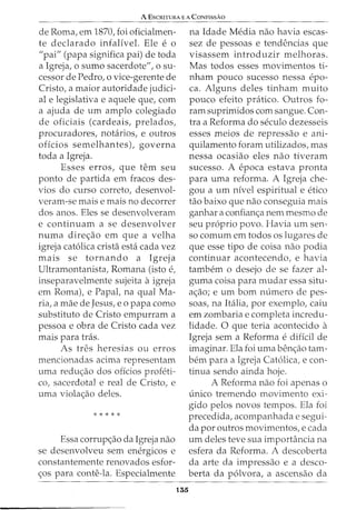 A ESCRITURA E A CONFISSAO
de Roma, em 1870, foi oficialmen-
te declarado infalivel. Ele e o
"pai" (papa significa pai) de toda
a Igreja, o sumo sacerdote", o su-
cessor de Pedro, o vice-gerente de
Cristo, a maior autoridade judici-
al e legislativa e aquele que, com
a ajuda de urn amplo colegiado
de oficiais (cardeais, prelados,
procuradores, notarios, e outros
oficios semelhantes), governa
toda a Igreja.
Esses erros, que tern seu
ponto de partida em fracos des-
vias do curso correto, desenvol-
veram-se mais e mais no decorrer
dos anos. Eles se desenvolveram
e continuam a se desenvolver
numa dire<;ao em que a velha
igreja cat6lica crista esta cada vez
mais se tornando a Igreja
Ultramontanista, Romana (isto e,
inseparavelmente sujeita aigreja
em Roma), e Papal, na qual Ma-
ria, a mae de Jesus, eo papa como
substituto de Cristo empurram a
pessoa e obra de Cristo cada vez
mais para tras.
As tres heresias ou erros
mencionadas acima representam
uma redu<;ao dos ofkios profeti-
co, sacerdotal e real de Cristo, e
uma viola<;ao deles.
* * * * *
Essa corrup<;ao da Igreja nao
se desenvolveu sem energicos e
constantemente renovados esfor-
<;os para conte-la. Especialmente
155
na Idade Media nao havia escas-
sez de pessoas e tendencias que
visassem introduzir melhoras.
Mas todos esses movimentos ti-
nham pouco sucesso nessa epo-
ca. Alguns deles tinham muito
pouco efeito pratico. Outros fo-
ram suprimidos com sangue. Con-
tra a Reforma do seculo dezesseis
esses meios de repressao e ani-
quilamento foram utilizados, mas
nessa ocasiao eles nao tiveram
sucesso. A epoca estava pronta
para uma reforma. A Igreja che-
gou a urn nfvel espiritual e etico
tao baixo que nao conseguia mais
ganhar a confian<;a nem mesmo de
seu proprio povo. Havia urn sen-
so comum em todos os lugares de
que esse tipo de coisa nao podia
continuar acontecendo, e havia
tambem o desejo de se fazer al-
guma coisa para mudar essa situ-
a<;ao; e urn born numero de pes-
soas, na Italia, por exemplo, caiu
em zombaria e completa incredu-
lidade. 0 que teria acontecido a
Igreja sem a Reforma e diffcil de
imaginar. Ela foi uma ben<;ao tam-
bern para a Igreja Cat6lica, e con-
tinua sendo ainda hoje.
A Reforma nao foi apenas o
unico tremendo rnovimento exi-
gido pelos novos tempos. Ela foi
precedida, acompanhada e segui-
da por outros movimentos, e cada
urn deles teve sua importancia na
esfera da Reforma. A descoberta
da arte da impressao e a desco-
berta da p6lvora, a ascensao da
 