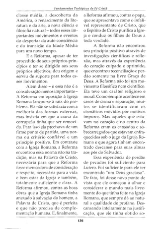 Fundamentos Teol6gicos da Fe Crista
classe media, a descoberta da
America, o renascimento da lite-
ratura e da arte, a nova ciencia e
filosofia natural- todos esses im-
portantes movimentos e eventos
do despertar da auto consciencia
e da transic;ao da Idade Media
para urn novo tempo.
E a Reforma, apesar de ter
procedido de seus pr6prios prin-
cipios e ter se dirigido aos seus
pr6prios objetivos, deu origem e
serviu de suporte para todos es-
ses movimentos.
Alem disso - e essa nao e a
considerac;ao menos importante-
A Reforma em oposic;ao a Igreja
Romana lanc;ou-se araiz do pro-
blema. Ela nao se satisfazia com a
melhoria das formas externas,
mas insistia em que a causa da
corrup<;:ao tinha que ser removi-
da. Para isso ela precisava de urn
firme ponto de partida, uma nor-
ma ou criteria confiavel e urn
principia positivo. Em contraste
com a Igreja Romana, a Reforma
encontrou essa norma nao na tra-
di<;:ao, mas na Palavra de Cristo,
necessaria para que a Reforma
fosse merecedora de considera<;:ao
e respeito, necessaria para a vida
e bern estar da Igreja e tambem,
totalmente suficiente e clara. A
Reforma afirmou, contra as boas
obras que a Igreja Romana tinha
anexado asalva<;:ao do homem, a
Palavra de Cristo, que e perfeita
e que nao precisa de comple-
menta<;:ao humana. E, finalmente,
136
a Reforma afirmou, contra o papa,
que se apresentava como o infali-
vel representante de Cristo, que
o Espirito de Cristo purifica a Igre-
ja e conduz os filhos de Deus a
toda verdade.
A Reforma nao encontrou
seu principia positivo atraves de
investigac;oes cientificas e refle-
xao, mas atraves da experiencia
do cora<;:ao culpado e oprimido,
que encontrou reconcilia<;:ao e per-
ciao somente na livre Gra<;:a de
Deus. A Reforma nao foi urn mo-
vimento filos6fico nem cientifico.
Ela teve urn carater religioso e
moral. Como sempre acontece em
casos de cisma e separac;ao, mui-
tos se identificaram com os
cismciticos movidos por motivos
impuros. Mas aqueles que esta-
vam no corac;ao e no centro da
Reforma eram os cansados e so-
brecarregados que estavam enfra-
quecidos sob o jugo da Igreja Ro-
mana e que agora tinham encon-
trado descanso para suas almas
aos pes do Salvador.
Essa experiencia de perdao
de pecados foi suficiente para
Lutero. Foi suficiente para ele ter
encontrado "urn Deus gracioso".
De fato, foi desse novo ponto de
vista que ele comec;ou a olhar e
considerar o mundo mais livre-
mente do que tinha feito na Igreja
Romana, que sempre da ao natu-
ral a qualidade de profano. Des-
cansando inteiramente na justifi-
ca<;:ao, que ele tinha obtido so-
 