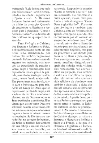 A EscRITURA E A CoNFISSAo
mente pela fe, ele deixou que tudo
que fosse secular - arte e ciencia,
estado e sociedade- seguisse seu
proprio curso. A Reforma
Luterana limitou-se arestaura<;:ao
do oficio da prega<;:ao. Quando
ela encontrou na Escritura a res-
pasta para a pergunta: "Como o
homem e salvo?", ela desistiu de
fazer esfor<;:o em qualquer outro
sentido.
Para Zwinglio e Calvina,
que fizeram a Reforma na Sui<;:a,
a obra come<;:ava no ponto em que
tinha sido abandonada por
Lutero. Eles tambem chegaram ao
ponto da Reforma nao atraves de
argumentos racionais, mas atra-
ves da experiencia de pecado e
Gra<;:a, culpa e reconcilia<;:ao. Essa
experiencia foi seu ponto de par-
tida, mas nao foi seu lugar de des-
canso, nem o fim de sua jornada.
Eles penetraram mais fundo, tan-
to para a frente quanto para tras.
Atras da Gra<;:a de Deus, que se
expressa no perdao da culpa, esta
a soberania de Deus, o infinito e
glorioso ser de Deus em todas as
Suas excelencias e perfei<;:6es. Eles
viram que, assim como Deus era
soberano na obra de salva<;:ao, Ele
era soberano sempre em todos os
lugares- tanto na cria<;:ao quanto
na recria<;:ao. Se Ele tinha se tor-
nado Rei no cora<;:ao do homem,
Ele tinha se tornado Rei tambem
em sua cabe<;:a e em sua mao, em
sua casa, e em seu trabalho, no
estado e na sociedade, na arte e
137
na ciencia. Responder aquestao:
"Como o homem e salvo?" nao
era suficiente. Ela remeteu-se a
outra questao, maior, mais pro-
funda, e mais abrangente: "Como
Deus e glorificado?". Portanto,
para Zwinglio e tambem para
Calvina, a obra de Reforma tinha
apenas come<;:ado quando eles
encontraram paz de cora<;:ao no
sangue derramado na cruz. Todo
o mundo estava aberto diante de-
les, nao para ser abandonado em
seus pr6prios neg6cios, mas para
ser penetrado e santificado pela
Palavra de Deus e pela ora<;:ao.
Eles come<;:aram seu envolvi-
mento imediato dirigindo-se a
igreja das cidades onde viviam.
Eles restauraram nao apenas o
oficio da prega<;:ao, mas tambem
o culto e a disciplina da igreja;
eles reformaram nao apenas a
vida religiosa de domingo, mas
tambem a vida social e civica dos
dias da semana; eles reformaram
nao apenas a vida privada do ci-
dadao, mas tambem a vida publi-
ca do estado. A partir desse pon-
to sua Reforma se espalhou para
outras terras e lugares. A Refor-
ma Luterana limitou-se principal-
mente a Alemanha, Dinamarca,
Suecia e Noruega, mas a Reforma
de Calvina alcan<;:ou a Italia e a
Espanha, a Hungria e a Polonia, a
Sui<;:a e a Fran<;:a, a Belgica e a
Holanda, a Inglaterra e a Esc6cia,
os Estados Unidos e o Canada. Se
ela nao tivesse sido neutralizada
 